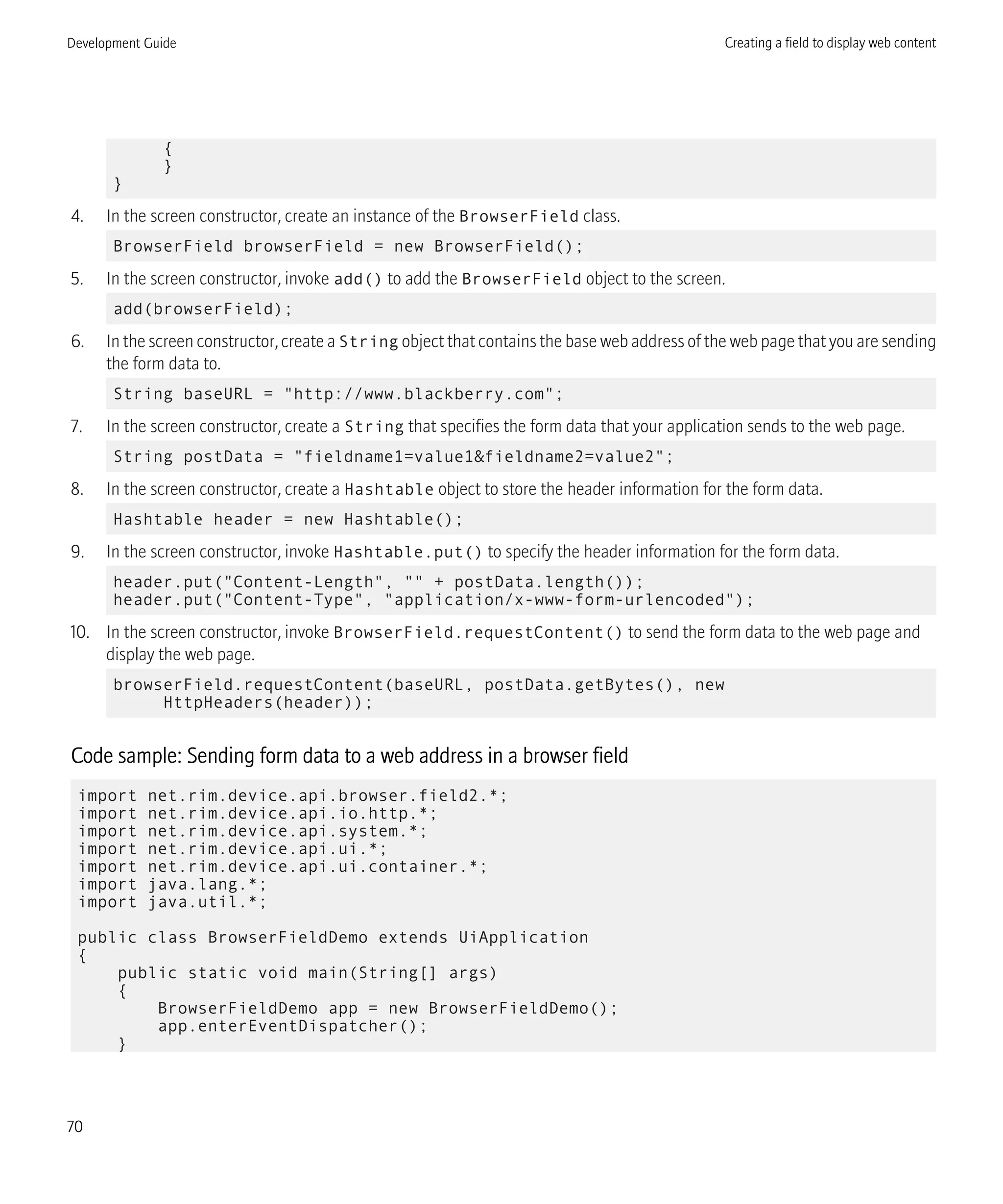 {
}
}
4. In the screen constructor, create an instance of the BrowserField class.
BrowserField browserField = new BrowserField();
5. In the screen constructor, invoke add() to add the BrowserField object to the screen.
add(browserField);
6. In the screen constructor, create a String object that contains the base web address of the web page that you are sending
the form data to.
String baseURL = "http://www.blackberry.com";
7. In the screen constructor, create a String that specifies the form data that your application sends to the web page.
String postData = "fieldname1=value1&fieldname2=value2";
8. In the screen constructor, create a Hashtable object to store the header information for the form data.
Hashtable header = new Hashtable();
9. In the screen constructor, invoke Hashtable.put() to specify the header information for the form data.
header.put("Content-Length", "" + postData.length());
header.put("Content-Type", "application/x-www-form-urlencoded");
10. In the screen constructor, invoke BrowserField.requestContent() to send the form data to the web page and
display the web page.
browserField.requestContent(baseURL, postData.getBytes(), new
HttpHeaders(header));
Code sample: Sending form data to a web address in a browser field
import net.rim.device.api.browser.field2.*;
import net.rim.device.api.io.http.*;
import net.rim.device.api.system.*;
import net.rim.device.api.ui.*;
import net.rim.device.api.ui.container.*;
import java.lang.*;
import java.util.*;
public class BrowserFieldDemo extends UiApplication
{
public static void main(String[] args)
{
BrowserFieldDemo app = new BrowserFieldDemo();
app.enterEventDispatcher();
}
Development Guide Creating a field to display web content
70
 