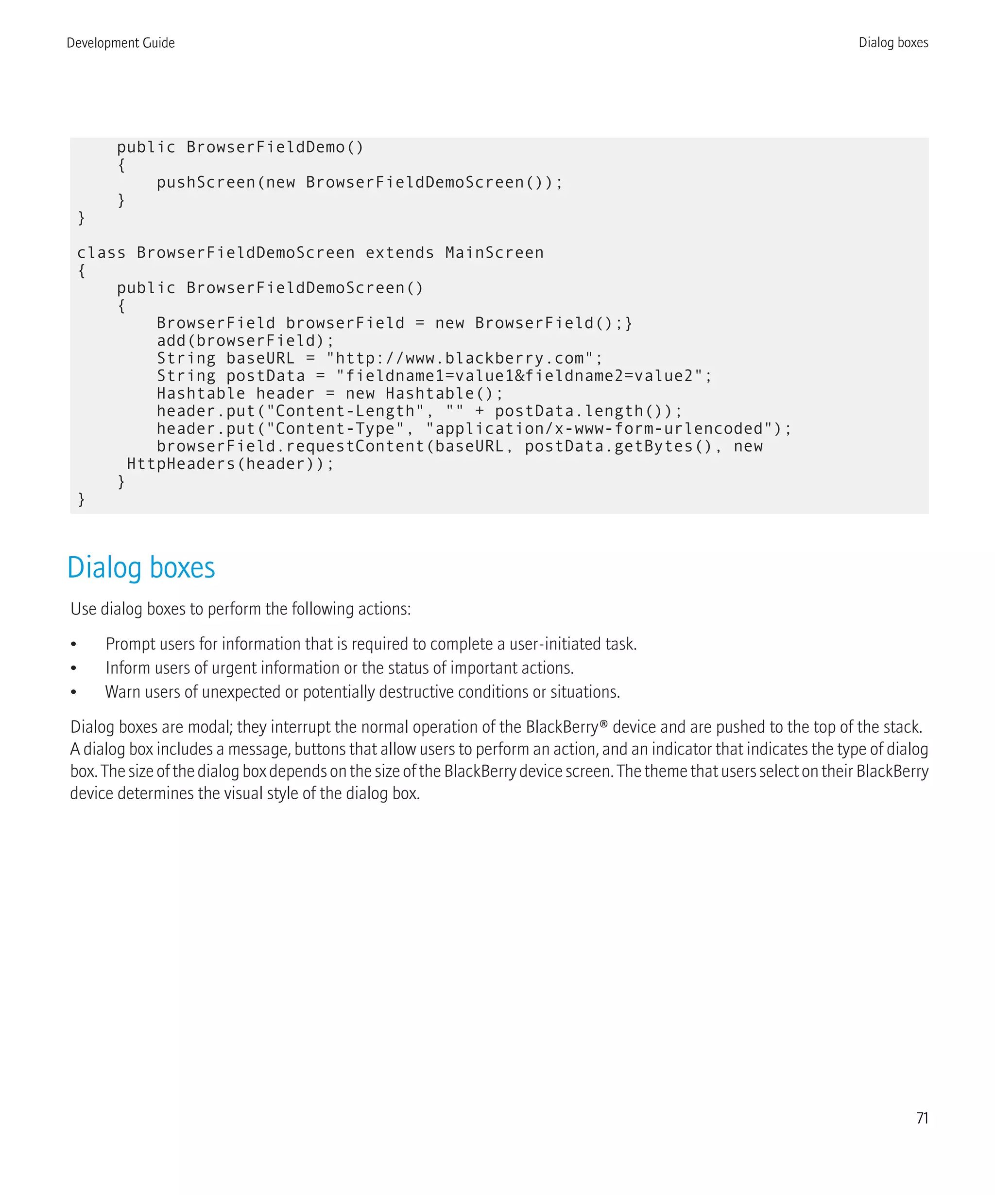 public BrowserFieldDemo()
{
pushScreen(new BrowserFieldDemoScreen());
}
}
class BrowserFieldDemoScreen extends MainScreen
{
public BrowserFieldDemoScreen()
{
BrowserField browserField = new BrowserField();}
add(browserField);
String baseURL = "http://www.blackberry.com";
String postData = "fieldname1=value1&fieldname2=value2";
Hashtable header = new Hashtable();
header.put("Content-Length", "" + postData.length());
header.put("Content-Type", "application/x-www-form-urlencoded");
browserField.requestContent(baseURL, postData.getBytes(), new
HttpHeaders(header));
}
}
Dialog boxes
Use dialog boxes to perform the following actions:
• Prompt users for information that is required to complete a user-initiated task.
• Inform users of urgent information or the status of important actions.
• Warn users of unexpected or potentially destructive conditions or situations.
Dialog boxes are modal; they interrupt the normal operation of the BlackBerry® device and are pushed to the top of the stack.
A dialog box includes a message, buttons that allow users to perform an action, and an indicator that indicates the type of dialog
box.ThesizeofthedialogboxdependsonthesizeoftheBlackBerrydevicescreen.ThethemethatusersselectontheirBlackBerry
device determines the visual style of the dialog box.
Development Guide Dialog boxes
71
 