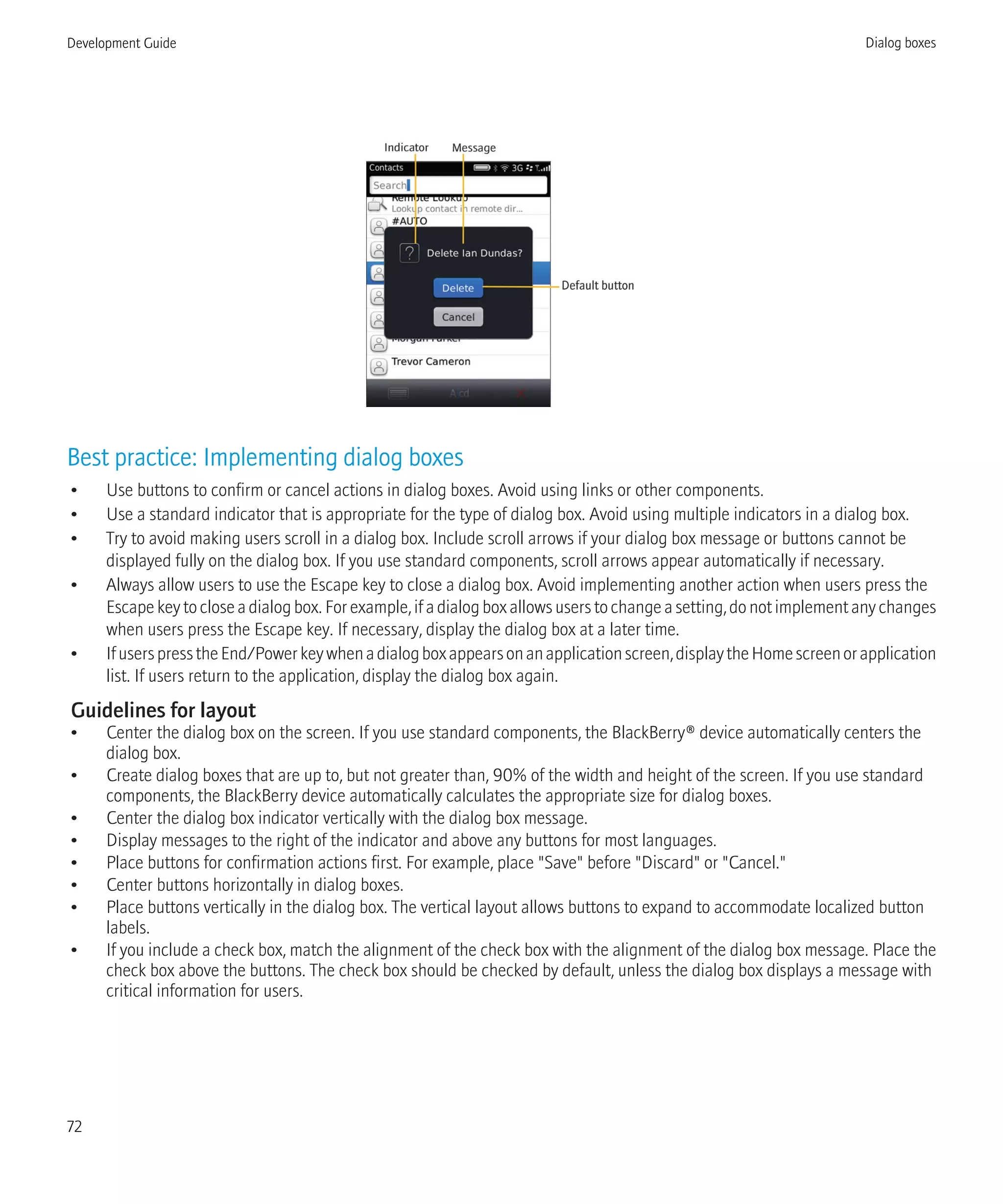 Best practice: Implementing dialog boxes
• Use buttons to confirm or cancel actions in dialog boxes. Avoid using links or other components.
• Use a standard indicator that is appropriate for the type of dialog box. Avoid using multiple indicators in a dialog box.
• Try to avoid making users scroll in a dialog box. Include scroll arrows if your dialog box message or buttons cannot be
displayed fully on the dialog box. If you use standard components, scroll arrows appear automatically if necessary.
• Always allow users to use the Escape key to close a dialog box. Avoid implementing another action when users press the
Escape key to close a dialog box. For example, if a dialog box allows users to change a setting, do not implement any changes
when users press the Escape key. If necessary, display the dialog box at a later time.
• IfuserspresstheEnd/Powerkeywhenadialogboxappearsonanapplicationscreen,displaytheHomescreenorapplication
list. If users return to the application, display the dialog box again.
Guidelines for layout
• Center the dialog box on the screen. If you use standard components, the BlackBerry® device automatically centers the
dialog box.
• Create dialog boxes that are up to, but not greater than, 90% of the width and height of the screen. If you use standard
components, the BlackBerry device automatically calculates the appropriate size for dialog boxes.
• Center the dialog box indicator vertically with the dialog box message.
• Display messages to the right of the indicator and above any buttons for most languages.
• Place buttons for confirmation actions first. For example, place "Save" before "Discard" or "Cancel."
• Center buttons horizontally in dialog boxes.
• Place buttons vertically in the dialog box. The vertical layout allows buttons to expand to accommodate localized button
labels.
• If you include a check box, match the alignment of the check box with the alignment of the dialog box message. Place the
check box above the buttons. The check box should be checked by default, unless the dialog box displays a message with
critical information for users.
Development Guide Dialog boxes
72
 