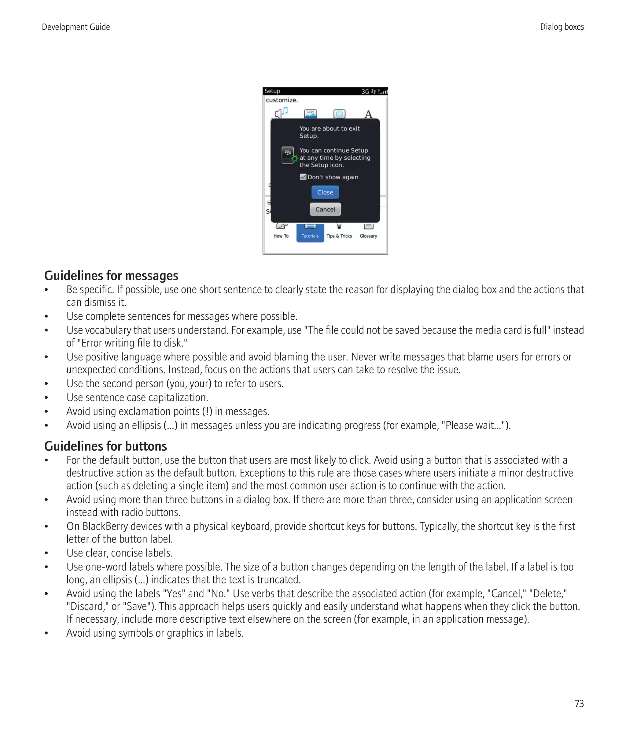 Guidelines for messages
• Be specific. If possible, use one short sentence to clearly state the reason for displaying the dialog box and the actions that
can dismiss it.
• Use complete sentences for messages where possible.
• Use vocabulary that users understand. For example, use "The file could not be saved because the media card is full" instead
of "Error writing file to disk."
• Use positive language where possible and avoid blaming the user. Never write messages that blame users for errors or
unexpected conditions. Instead, focus on the actions that users can take to resolve the issue.
• Use the second person (you, your) to refer to users.
• Use sentence case capitalization.
• Avoid using exclamation points (!) in messages.
• Avoid using an ellipsis (...) in messages unless you are indicating progress (for example, "Please wait...").
Guidelines for buttons
• For the default button, use the button that users are most likely to click. Avoid using a button that is associated with a
destructive action as the default button. Exceptions to this rule are those cases where users initiate a minor destructive
action (such as deleting a single item) and the most common user action is to continue with the action.
• Avoid using more than three buttons in a dialog box. If there are more than three, consider using an application screen
instead with radio buttons.
• On BlackBerry devices with a physical keyboard, provide shortcut keys for buttons. Typically, the shortcut key is the first
letter of the button label.
• Use clear, concise labels.
• Use one-word labels where possible. The size of a button changes depending on the length of the label. If a label is too
long, an ellipsis (...) indicates that the text is truncated.
• Avoid using the labels "Yes" and "No." Use verbs that describe the associated action (for example, "Cancel," "Delete,"
"Discard," or "Save"). This approach helps users quickly and easily understand what happens when they click the button.
If necessary, include more descriptive text elsewhere on the screen (for example, in an application message).
• Avoid using symbols or graphics in labels.
Development Guide Dialog boxes
73
 