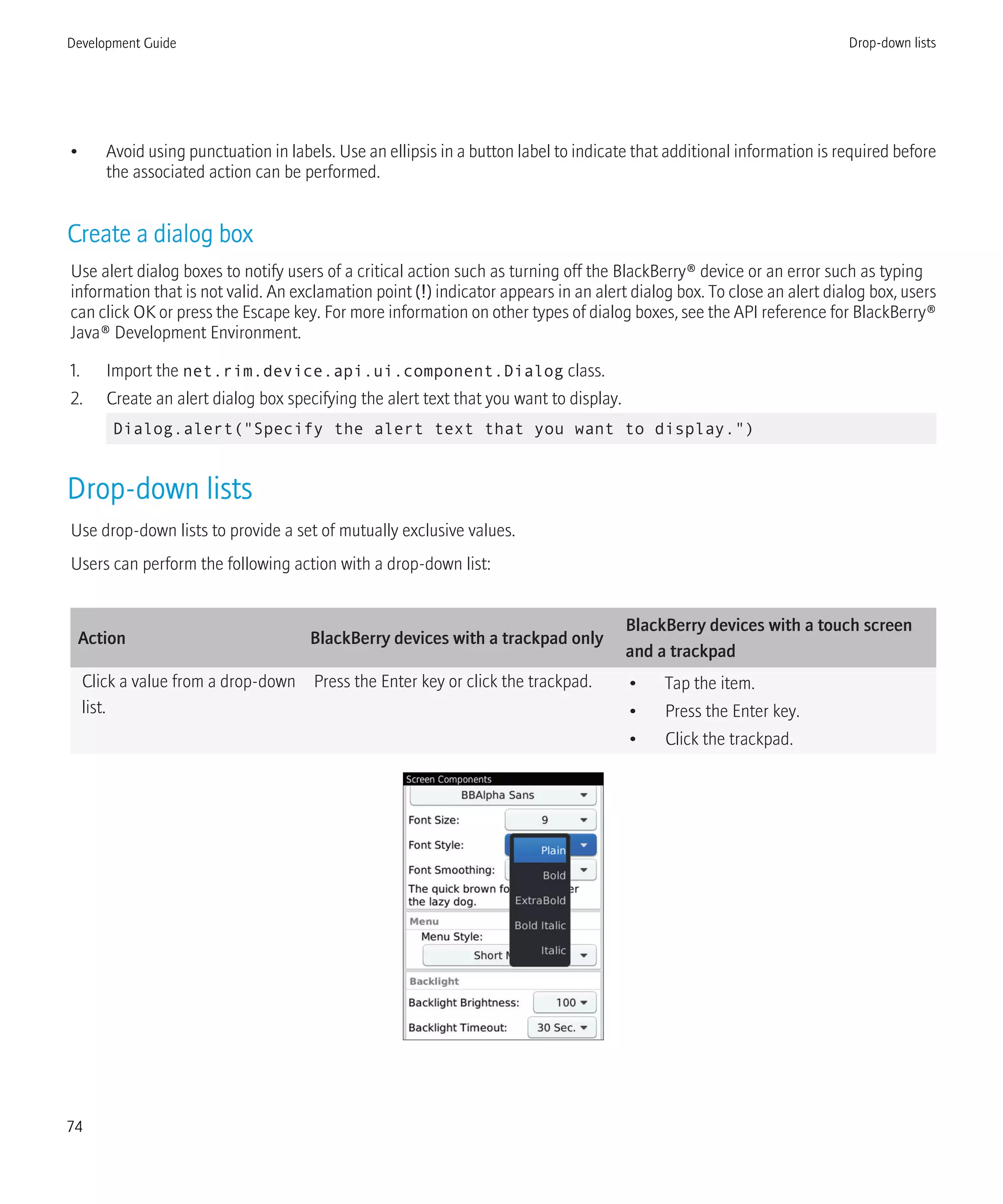 • Avoid using punctuation in labels. Use an ellipsis in a button label to indicate that additional information is required before
the associated action can be performed.
Create a dialog box
Use alert dialog boxes to notify users of a critical action such as turning off the BlackBerry® device or an error such as typing
information that is not valid. An exclamation point (!) indicator appears in an alert dialog box. To close an alert dialog box, users
can click OK or press the Escape key. For more information on other types of dialog boxes, see the API reference for BlackBerry®
Java® Development Environment.
1. Import the net.rim.device.api.ui.component.Dialog class.
2. Create an alert dialog box specifying the alert text that you want to display.
Dialog.alert("Specify the alert text that you want to display.")
Drop-down lists
Use drop-down lists to provide a set of mutually exclusive values.
Users can perform the following action with a drop-down list:
Action BlackBerry devices with a trackpad only
BlackBerry devices with a touch screen
and a trackpad
Click a value from a drop-down
list.
Press the Enter key or click the trackpad. • Tap the item.
• Press the Enter key.
• Click the trackpad.
Development Guide Drop-down lists
74
 