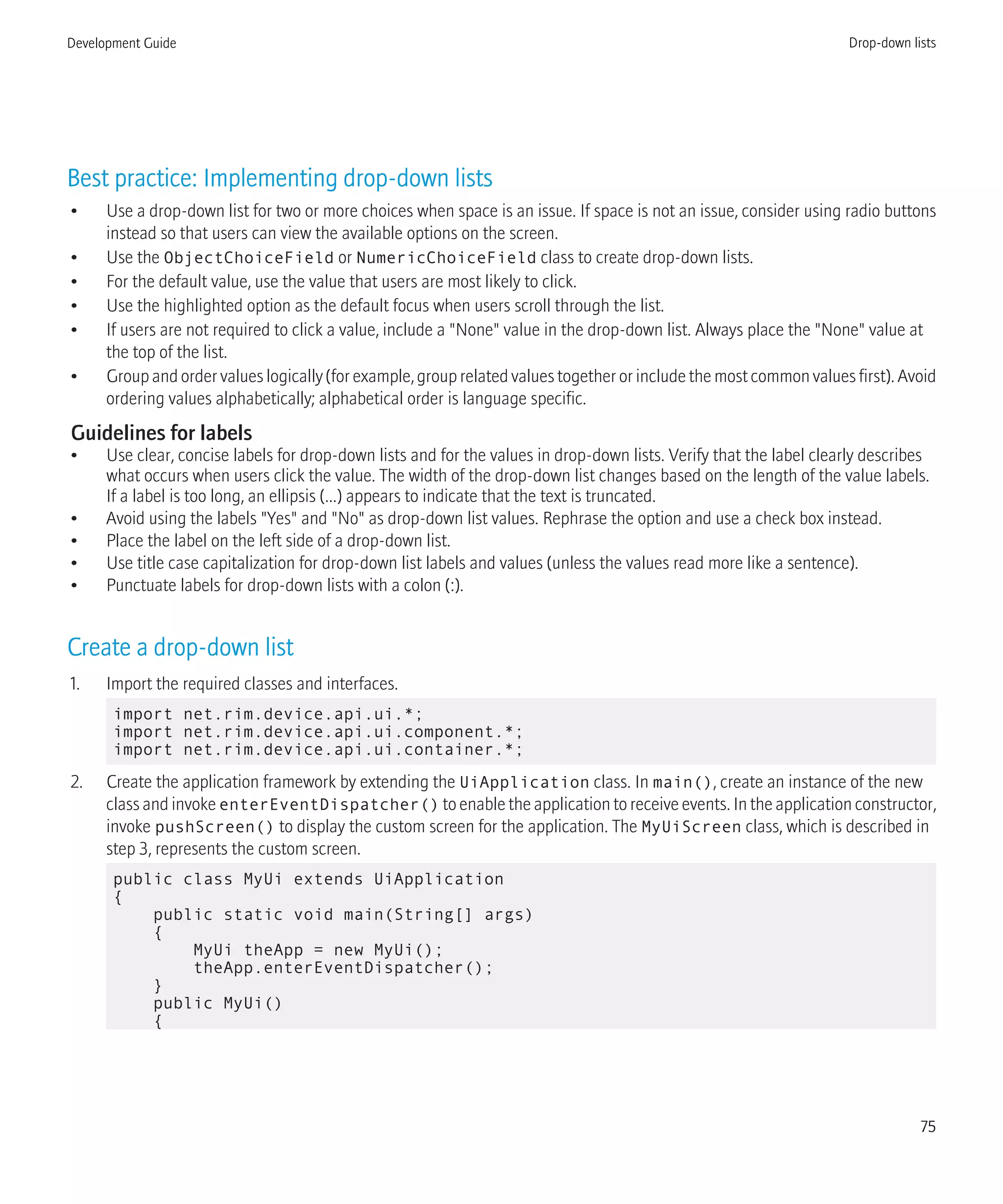 Best practice: Implementing drop-down lists
• Use a drop-down list for two or more choices when space is an issue. If space is not an issue, consider using radio buttons
instead so that users can view the available options on the screen.
• Use the ObjectChoiceField or NumericChoiceField class to create drop-down lists.
• For the default value, use the value that users are most likely to click.
• Use the highlighted option as the default focus when users scroll through the list.
• If users are not required to click a value, include a "None" value in the drop-down list. Always place the "None" value at
the top of the list.
• Group and order values logically (for example, group related values together or include the most common values first). Avoid
ordering values alphabetically; alphabetical order is language specific.
Guidelines for labels
• Use clear, concise labels for drop-down lists and for the values in drop-down lists. Verify that the label clearly describes
what occurs when users click the value. The width of the drop-down list changes based on the length of the value labels.
If a label is too long, an ellipsis (...) appears to indicate that the text is truncated.
• Avoid using the labels "Yes" and "No" as drop-down list values. Rephrase the option and use a check box instead.
• Place the label on the left side of a drop-down list.
• Use title case capitalization for drop-down list labels and values (unless the values read more like a sentence).
• Punctuate labels for drop-down lists with a colon (:).
Create a drop-down list
1. Import the required classes and interfaces.
import net.rim.device.api.ui.*;
import net.rim.device.api.ui.component.*;
import net.rim.device.api.ui.container.*;
2. Create the application framework by extending the UiApplication class. In main(), create an instance of the new
class and invoke enterEventDispatcher() to enable the application to receive events. In the application constructor,
invoke pushScreen() to display the custom screen for the application. The MyUiScreen class, which is described in
step 3, represents the custom screen.
public class MyUi extends UiApplication
{
public static void main(String[] args)
{
MyUi theApp = new MyUi();
theApp.enterEventDispatcher();
}
public MyUi()
{
Development Guide Drop-down lists
75
 