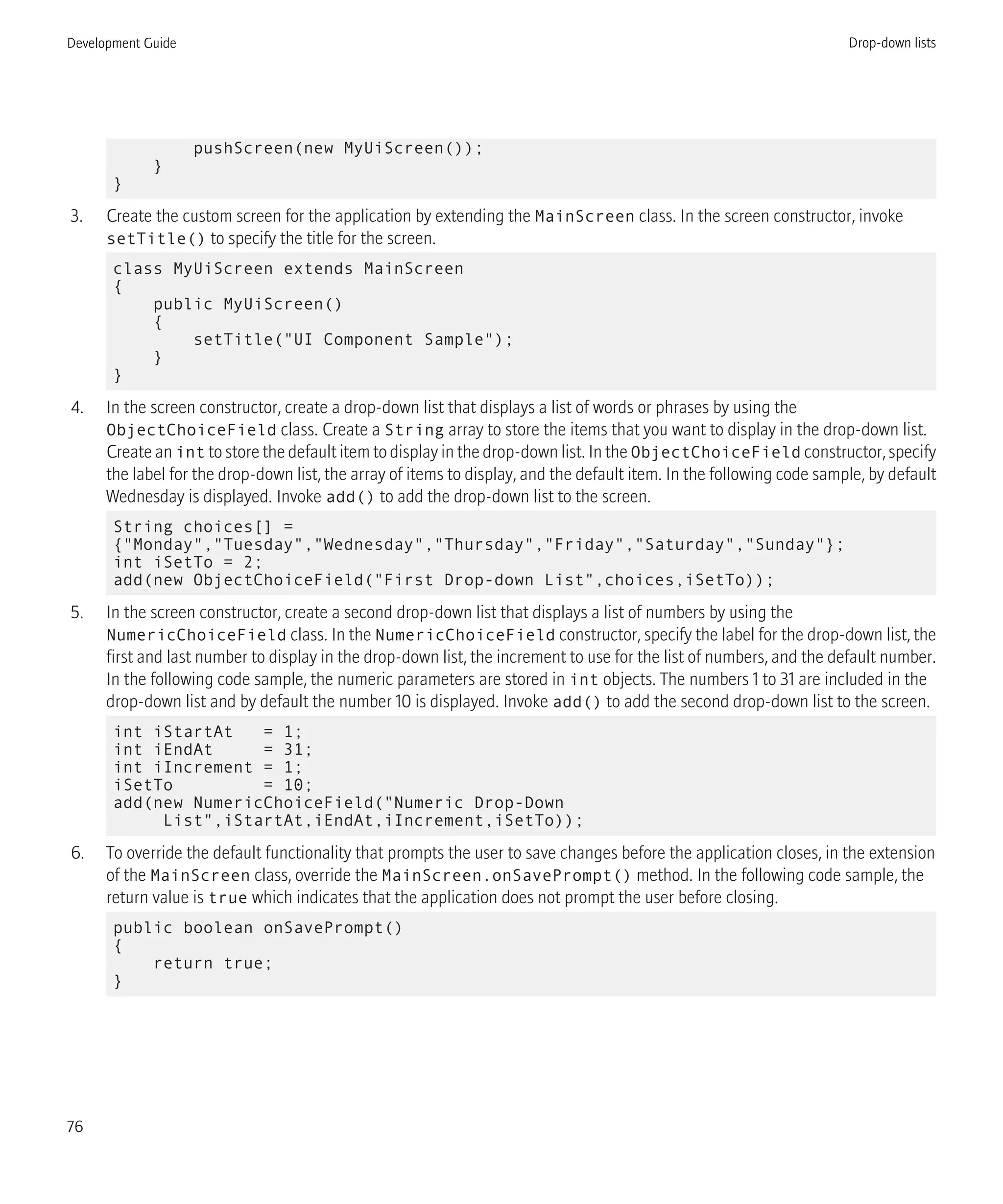 pushScreen(new MyUiScreen());
}
}
3. Create the custom screen for the application by extending the MainScreen class. In the screen constructor, invoke
setTitle() to specify the title for the screen.
class MyUiScreen extends MainScreen
{
public MyUiScreen()
{
setTitle("UI Component Sample");
}
}
4. In the screen constructor, create a drop-down list that displays a list of words or phrases by using the
ObjectChoiceField class. Create a String array to store the items that you want to display in the drop-down list.
Create an int to store the default item to display in the drop-down list. In the ObjectChoiceField constructor, specify
the label for the drop-down list, the array of items to display, and the default item. In the following code sample, by default
Wednesday is displayed. Invoke add() to add the drop-down list to the screen.
String choices[] =
{"Monday","Tuesday","Wednesday","Thursday","Friday","Saturday","Sunday"};
int iSetTo = 2;
add(new ObjectChoiceField("First Drop-down List",choices,iSetTo));
5. In the screen constructor, create a second drop-down list that displays a list of numbers by using the
NumericChoiceField class. In the NumericChoiceField constructor, specify the label for the drop-down list, the
first and last number to display in the drop-down list, the increment to use for the list of numbers, and the default number.
In the following code sample, the numeric parameters are stored in int objects. The numbers 1 to 31 are included in the
drop-down list and by default the number 10 is displayed. Invoke add() to add the second drop-down list to the screen.
int iStartAt = 1;
int iEndAt = 31;
int iIncrement = 1;
iSetTo = 10;
add(new NumericChoiceField("Numeric Drop-Down
List",iStartAt,iEndAt,iIncrement,iSetTo));
6. To override the default functionality that prompts the user to save changes before the application closes, in the extension
of the MainScreen class, override the MainScreen.onSavePrompt() method. In the following code sample, the
return value is true which indicates that the application does not prompt the user before closing.
public boolean onSavePrompt()
{
return true;
}
Development Guide Drop-down lists
76
 