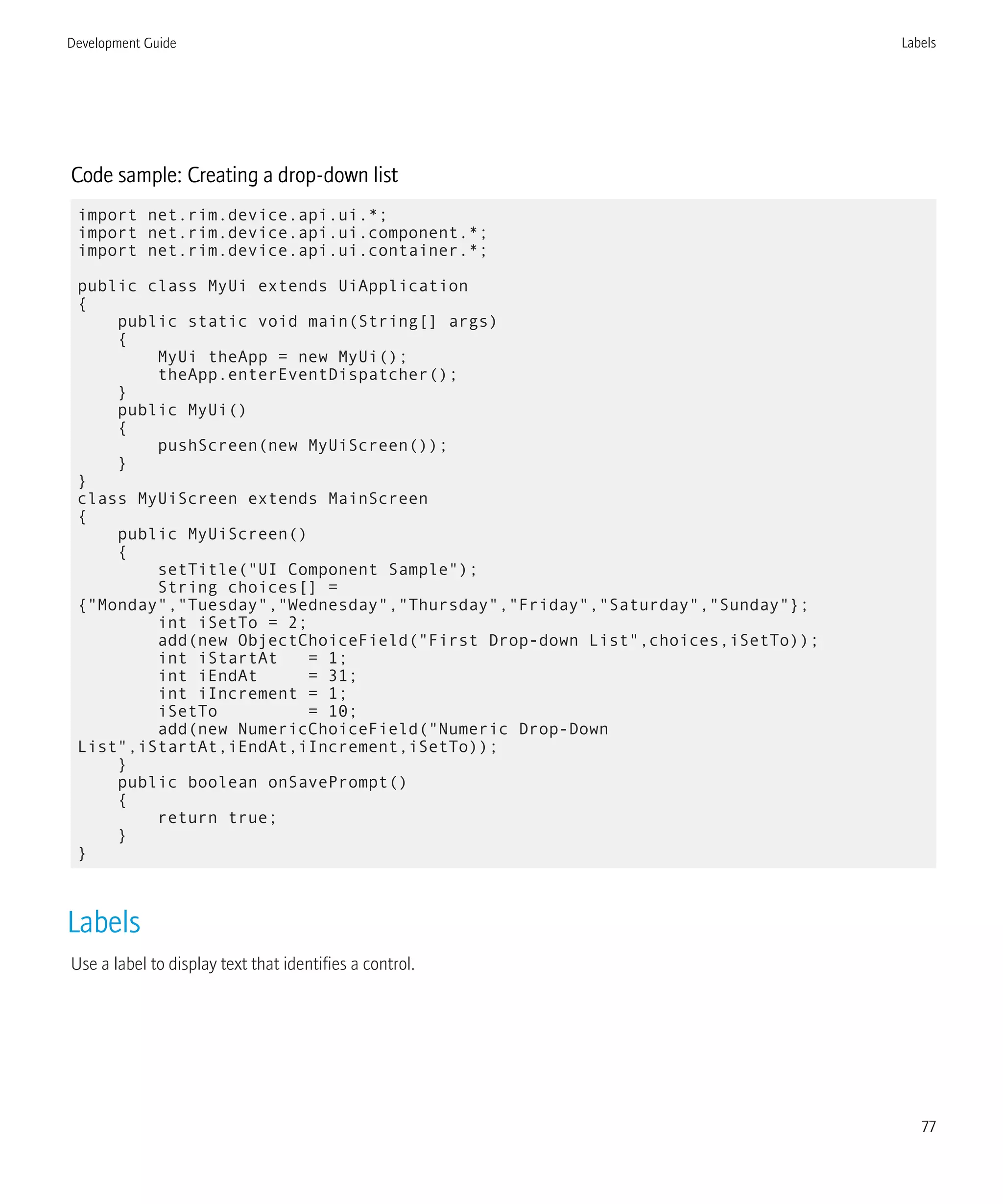 Code sample: Creating a drop-down list
import net.rim.device.api.ui.*;
import net.rim.device.api.ui.component.*;
import net.rim.device.api.ui.container.*;
public class MyUi extends UiApplication
{
public static void main(String[] args)
{
MyUi theApp = new MyUi();
theApp.enterEventDispatcher();
}
public MyUi()
{
pushScreen(new MyUiScreen());
}
}
class MyUiScreen extends MainScreen
{
public MyUiScreen()
{
setTitle("UI Component Sample");
String choices[] =
{"Monday","Tuesday","Wednesday","Thursday","Friday","Saturday","Sunday"};
int iSetTo = 2;
add(new ObjectChoiceField("First Drop-down List",choices,iSetTo));
int iStartAt = 1;
int iEndAt = 31;
int iIncrement = 1;
iSetTo = 10;
add(new NumericChoiceField("Numeric Drop-Down
List",iStartAt,iEndAt,iIncrement,iSetTo));
}
public boolean onSavePrompt()
{
return true;
}
}
Labels
Use a label to display text that identifies a control.
Development Guide Labels
77
 