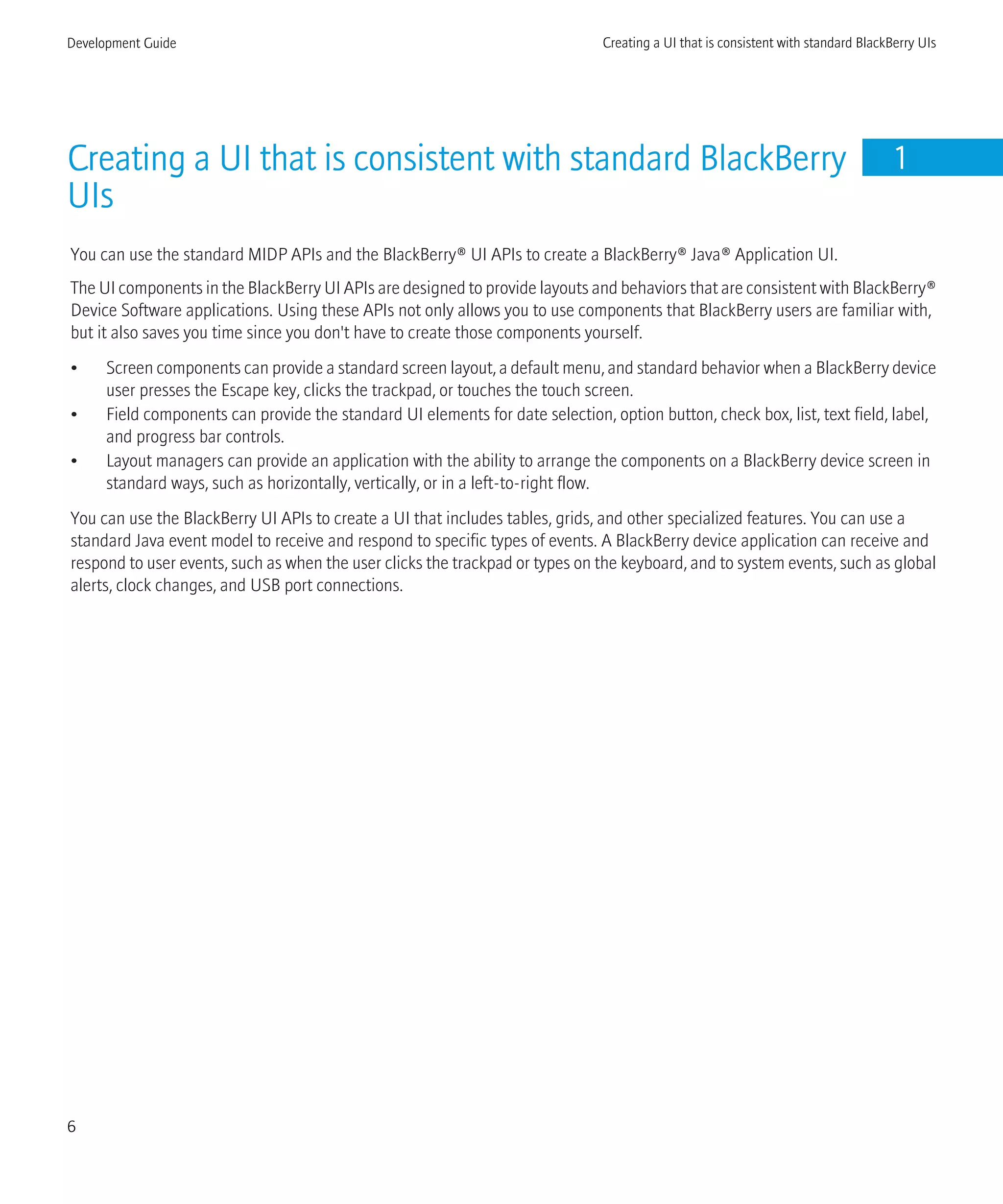 Creating a UI that is consistent with standard BlackBerry
UIs
1
You can use the standard MIDP APIs and the BlackBerry® UI APIs to create a BlackBerry® Java® Application UI.
The UI components in the BlackBerry UI APIs are designed to provide layouts and behaviors that are consistent with BlackBerry®
Device Software applications. Using these APIs not only allows you to use components that BlackBerry users are familiar with,
but it also saves you time since you don't have to create those components yourself.
• Screen components can provide a standard screen layout, a default menu, and standard behavior when a BlackBerry device
user presses the Escape key, clicks the trackpad, or touches the touch screen.
• Field components can provide the standard UI elements for date selection, option button, check box, list, text field, label,
and progress bar controls.
• Layout managers can provide an application with the ability to arrange the components on a BlackBerry device screen in
standard ways, such as horizontally, vertically, or in a left-to-right flow.
You can use the BlackBerry UI APIs to create a UI that includes tables, grids, and other specialized features. You can use a
standard Java event model to receive and respond to specific types of events. A BlackBerry device application can receive and
respond to user events, such as when the user clicks the trackpad or types on the keyboard, and to system events, such as global
alerts, clock changes, and USB port connections.
Development Guide Creating a UI that is consistent with standard BlackBerry UIs
6
 