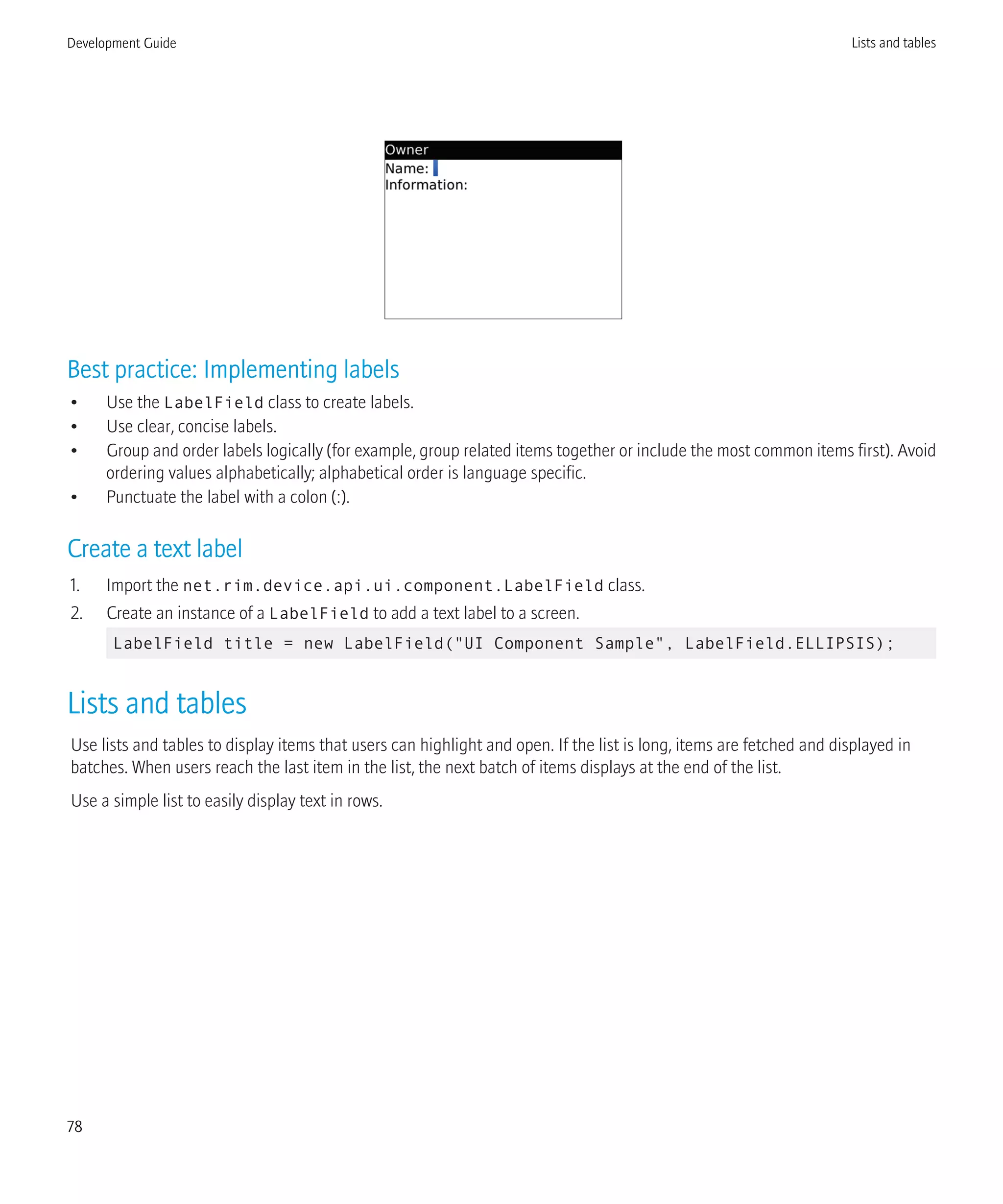 Best practice: Implementing labels
• Use the LabelField class to create labels.
• Use clear, concise labels.
• Group and order labels logically (for example, group related items together or include the most common items first). Avoid
ordering values alphabetically; alphabetical order is language specific.
• Punctuate the label with a colon (:).
Create a text label
1. Import the net.rim.device.api.ui.component.LabelField class.
2. Create an instance of a LabelField to add a text label to a screen.
LabelField title = new LabelField("UI Component Sample", LabelField.ELLIPSIS);
Lists and tables
Use lists and tables to display items that users can highlight and open. If the list is long, items are fetched and displayed in
batches. When users reach the last item in the list, the next batch of items displays at the end of the list.
Use a simple list to easily display text in rows.
Development Guide Lists and tables
78
 