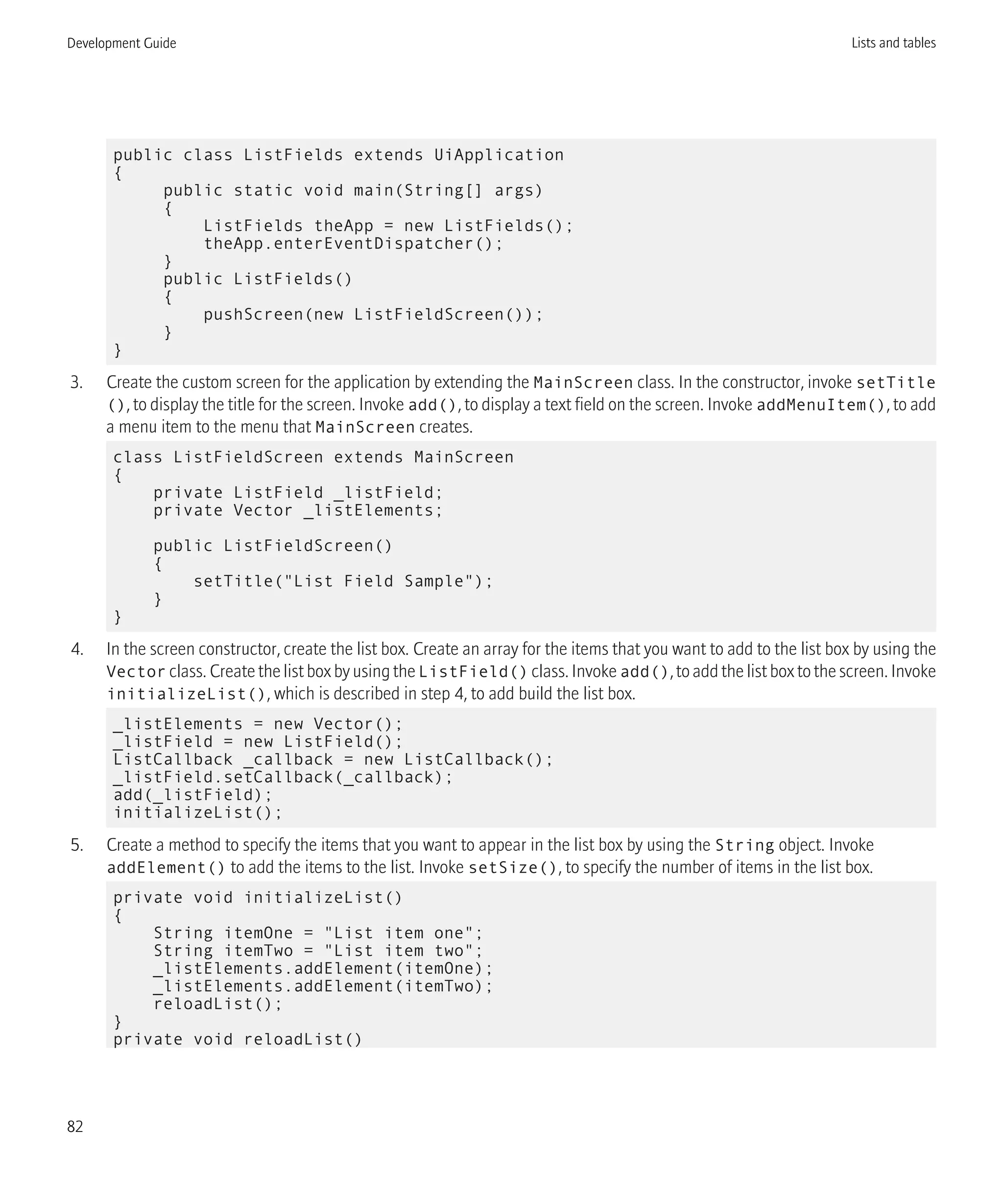 public class ListFields extends UiApplication
{
public static void main(String[] args)
{
ListFields theApp = new ListFields();
theApp.enterEventDispatcher();
}
public ListFields()
{
pushScreen(new ListFieldScreen());
}
}
3. Create the custom screen for the application by extending the MainScreen class. In the constructor, invoke setTitle
(), to display the title for the screen. Invoke add(), to display a text field on the screen. Invoke addMenuItem(), to add
a menu item to the menu that MainScreen creates.
class ListFieldScreen extends MainScreen
{
private ListField _listField;
private Vector _listElements;
public ListFieldScreen()
{
setTitle("List Field Sample");
}
}
4. In the screen constructor, create the list box. Create an array for the items that you want to add to the list box by using the
Vector class. Create the list box by using the ListField() class. Invoke add(), to add the list box to the screen. Invoke
initializeList(), which is described in step 4, to add build the list box.
_listElements = new Vector();
_listField = new ListField();
ListCallback _callback = new ListCallback();
_listField.setCallback(_callback);
add(_listField);
initializeList();
5. Create a method to specify the items that you want to appear in the list box by using the String object. Invoke
addElement() to add the items to the list. Invoke setSize(), to specify the number of items in the list box.
private void initializeList()
{
String itemOne = "List item one";
String itemTwo = "List item two";
_listElements.addElement(itemOne);
_listElements.addElement(itemTwo);
reloadList();
}
private void reloadList()
Development Guide Lists and tables
82
 