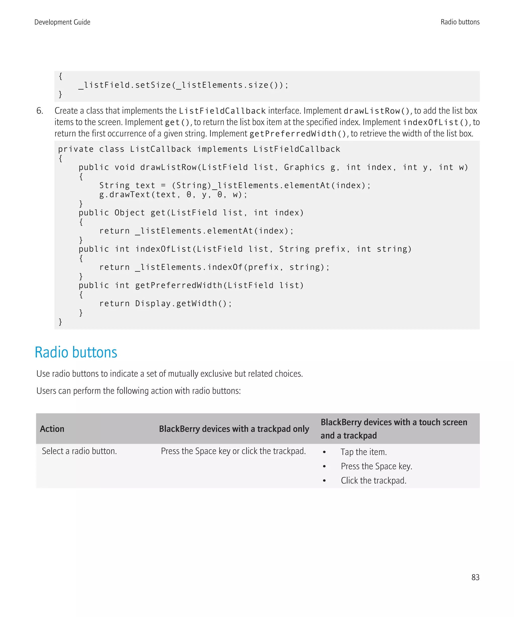 {
_listField.setSize(_listElements.size());
}
6. Create a class that implements the ListFieldCallback interface. Implement drawListRow(), to add the list box
items to the screen. Implement get(), to return the list box item at the specified index. Implement indexOfList(), to
return the first occurrence of a given string. Implement getPreferredWidth(), to retrieve the width of the list box.
private class ListCallback implements ListFieldCallback
{
public void drawListRow(ListField list, Graphics g, int index, int y, int w)
{
String text = (String)_listElements.elementAt(index);
g.drawText(text, 0, y, 0, w);
}
public Object get(ListField list, int index)
{
return _listElements.elementAt(index);
}
public int indexOfList(ListField list, String prefix, int string)
{
return _listElements.indexOf(prefix, string);
}
public int getPreferredWidth(ListField list)
{
return Display.getWidth();
}
}
Radio buttons
Use radio buttons to indicate a set of mutually exclusive but related choices.
Users can perform the following action with radio buttons:
Action BlackBerry devices with a trackpad only
BlackBerry devices with a touch screen
and a trackpad
Select a radio button. Press the Space key or click the trackpad. • Tap the item.
• Press the Space key.
• Click the trackpad.
Development Guide Radio buttons
83
 