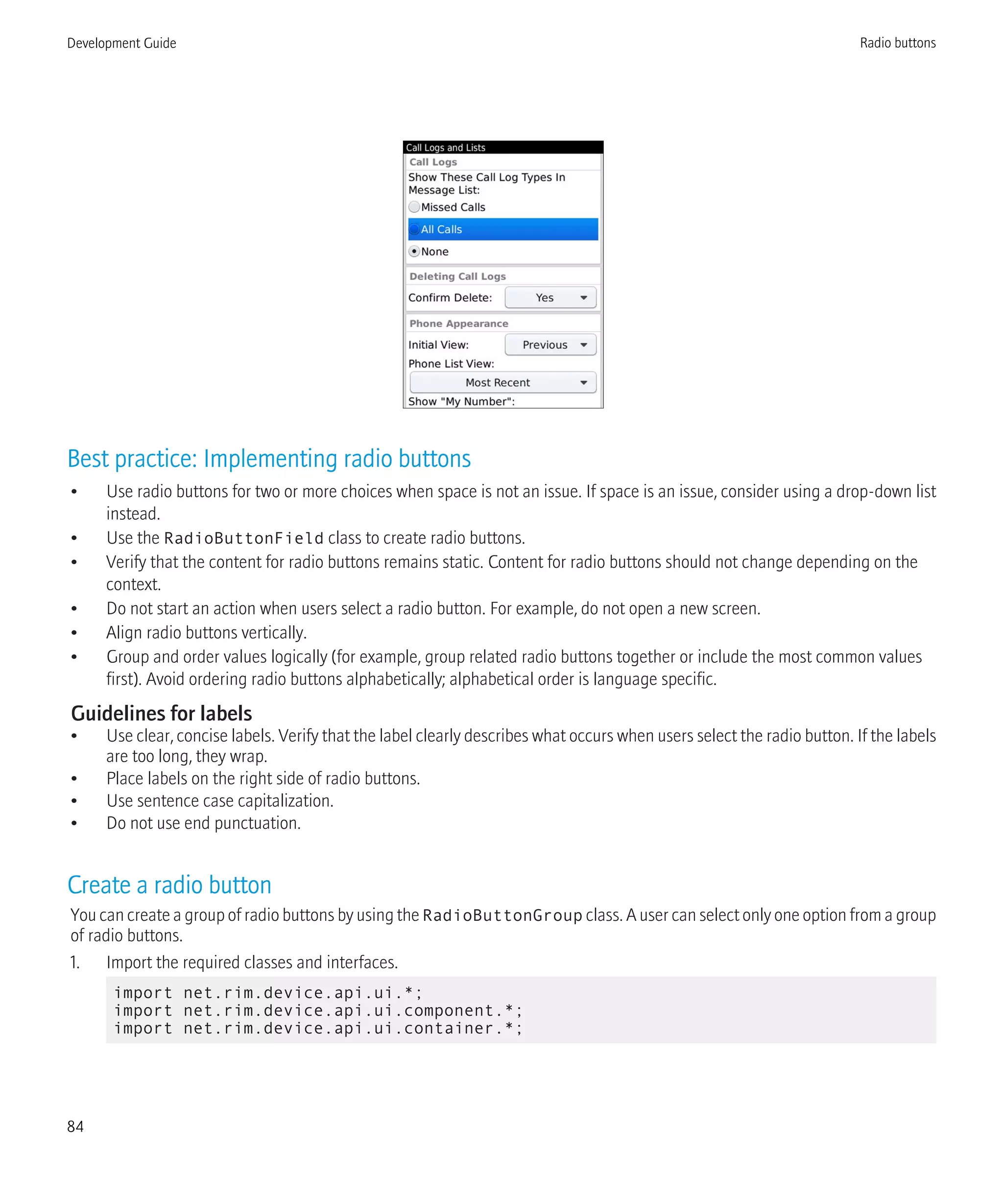 Best practice: Implementing radio buttons
• Use radio buttons for two or more choices when space is not an issue. If space is an issue, consider using a drop-down list
instead.
• Use the RadioButtonField class to create radio buttons.
• Verify that the content for radio buttons remains static. Content for radio buttons should not change depending on the
context.
• Do not start an action when users select a radio button. For example, do not open a new screen.
• Align radio buttons vertically.
• Group and order values logically (for example, group related radio buttons together or include the most common values
first). Avoid ordering radio buttons alphabetically; alphabetical order is language specific.
Guidelines for labels
• Use clear, concise labels. Verify that the label clearly describes what occurs when users select the radio button. If the labels
are too long, they wrap.
• Place labels on the right side of radio buttons.
• Use sentence case capitalization.
• Do not use end punctuation.
Create a radio button
You can create a group of radio buttons by using the RadioButtonGroup class. A user can select only one option from a group
of radio buttons.
1. Import the required classes and interfaces.
import net.rim.device.api.ui.*;
import net.rim.device.api.ui.component.*;
import net.rim.device.api.ui.container.*;
Development Guide Radio buttons
84
 
