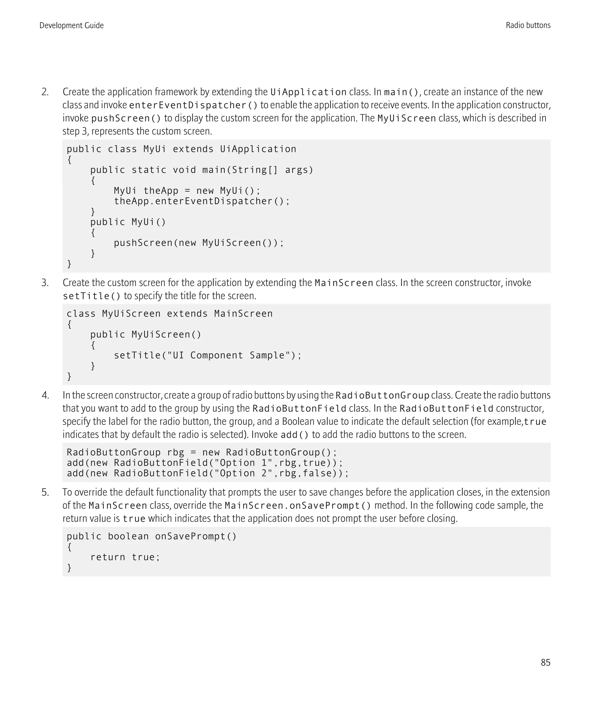 2. Create the application framework by extending the UiApplication class. In main(), create an instance of the new
class and invoke enterEventDispatcher() to enable the application to receive events. In the application constructor,
invoke pushScreen() to display the custom screen for the application. The MyUiScreen class, which is described in
step 3, represents the custom screen.
public class MyUi extends UiApplication
{
public static void main(String[] args)
{
MyUi theApp = new MyUi();
theApp.enterEventDispatcher();
}
public MyUi()
{
pushScreen(new MyUiScreen());
}
}
3. Create the custom screen for the application by extending the MainScreen class. In the screen constructor, invoke
setTitle() to specify the title for the screen.
class MyUiScreen extends MainScreen
{
public MyUiScreen()
{
setTitle("UI Component Sample");
}
}
4. Inthescreenconstructor,createagroupofradiobuttonsbyusingtheRadioButtonGroup class.Createtheradiobuttons
that you want to add to the group by using the RadioButtonField class. In the RadioButtonField constructor,
specify the label for the radio button, the group, and a Boolean value to indicate the default selection (for example,true
indicates that by default the radio is selected). Invoke add() to add the radio buttons to the screen.
RadioButtonGroup rbg = new RadioButtonGroup();
add(new RadioButtonField("Option 1",rbg,true));
add(new RadioButtonField("Option 2",rbg,false));
5. To override the default functionality that prompts the user to save changes before the application closes, in the extension
of the MainScreen class, override the MainScreen.onSavePrompt() method. In the following code sample, the
return value is true which indicates that the application does not prompt the user before closing.
public boolean onSavePrompt()
{
return true;
}
Development Guide Radio buttons
85
 