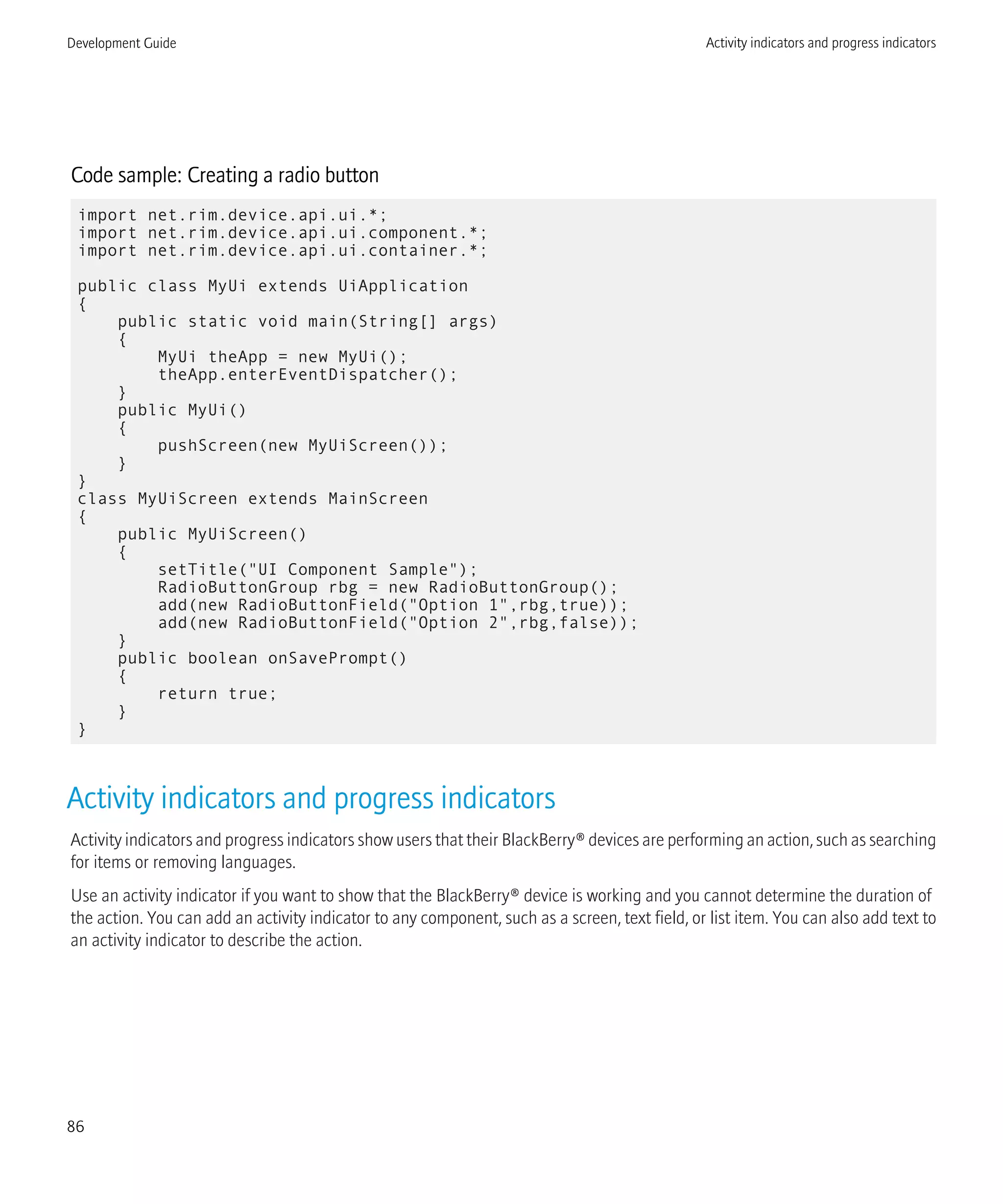 Code sample: Creating a radio button
import net.rim.device.api.ui.*;
import net.rim.device.api.ui.component.*;
import net.rim.device.api.ui.container.*;
public class MyUi extends UiApplication
{
public static void main(String[] args)
{
MyUi theApp = new MyUi();
theApp.enterEventDispatcher();
}
public MyUi()
{
pushScreen(new MyUiScreen());
}
}
class MyUiScreen extends MainScreen
{
public MyUiScreen()
{
setTitle("UI Component Sample");
RadioButtonGroup rbg = new RadioButtonGroup();
add(new RadioButtonField("Option 1",rbg,true));
add(new RadioButtonField("Option 2",rbg,false));
}
public boolean onSavePrompt()
{
return true;
}
}
Activity indicators and progress indicators
Activity indicators and progress indicators show users that their BlackBerry® devices are performing an action, such as searching
for items or removing languages.
Use an activity indicator if you want to show that the BlackBerry® device is working and you cannot determine the duration of
the action. You can add an activity indicator to any component, such as a screen, text field, or list item. You can also add text to
an activity indicator to describe the action.
Development Guide Activity indicators and progress indicators
86
 