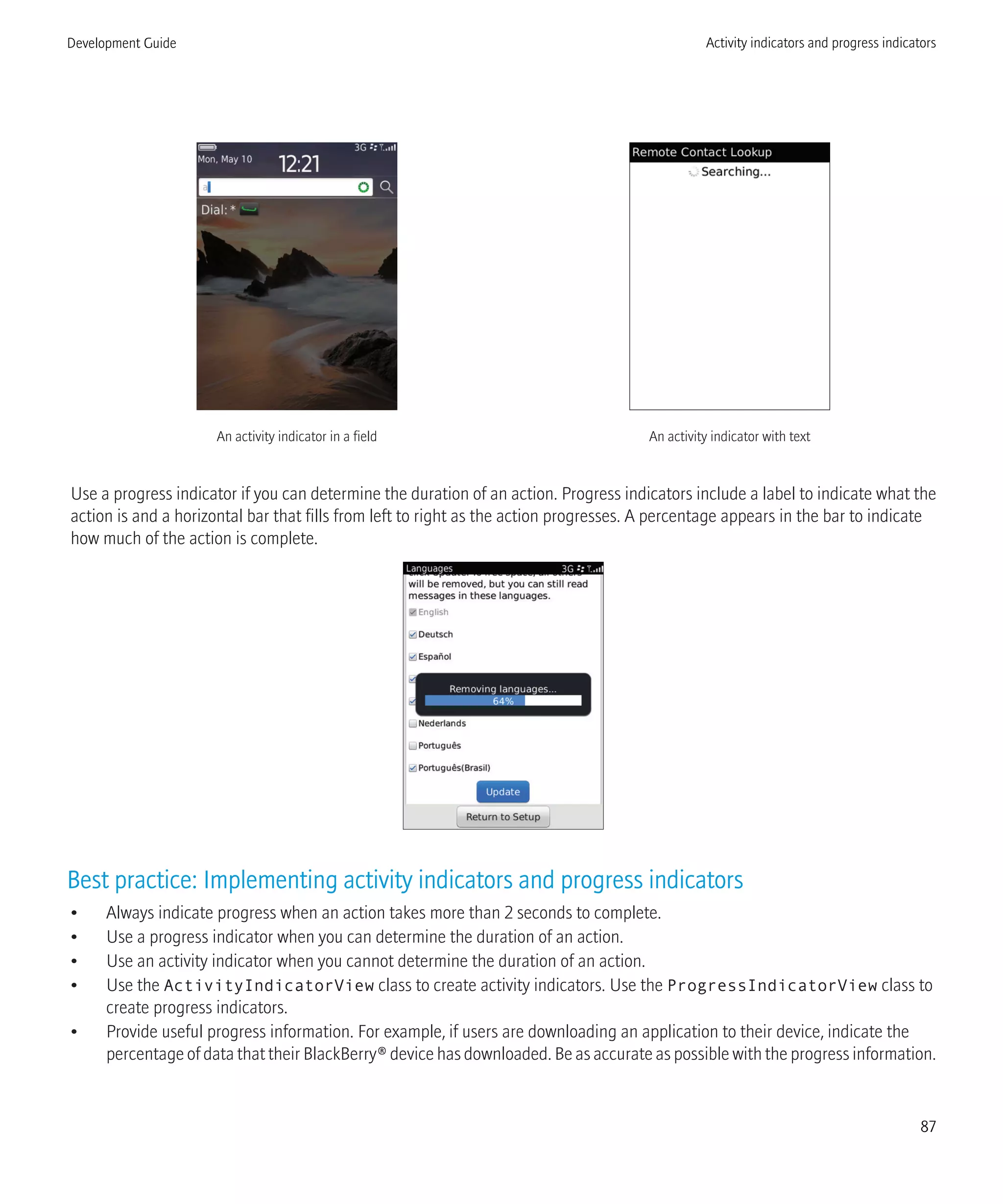 An activity indicator in a field An activity indicator with text
Use a progress indicator if you can determine the duration of an action. Progress indicators include a label to indicate what the
action is and a horizontal bar that fills from left to right as the action progresses. A percentage appears in the bar to indicate
how much of the action is complete.
Best practice: Implementing activity indicators and progress indicators
• Always indicate progress when an action takes more than 2 seconds to complete.
• Use a progress indicator when you can determine the duration of an action.
• Use an activity indicator when you cannot determine the duration of an action.
• Use the ActivityIndicatorView class to create activity indicators. Use the ProgressIndicatorView class to
create progress indicators.
• Provide useful progress information. For example, if users are downloading an application to their device, indicate the
percentage of data that their BlackBerry® device has downloaded. Be as accurate as possible with the progress information.
Development Guide Activity indicators and progress indicators
87
 