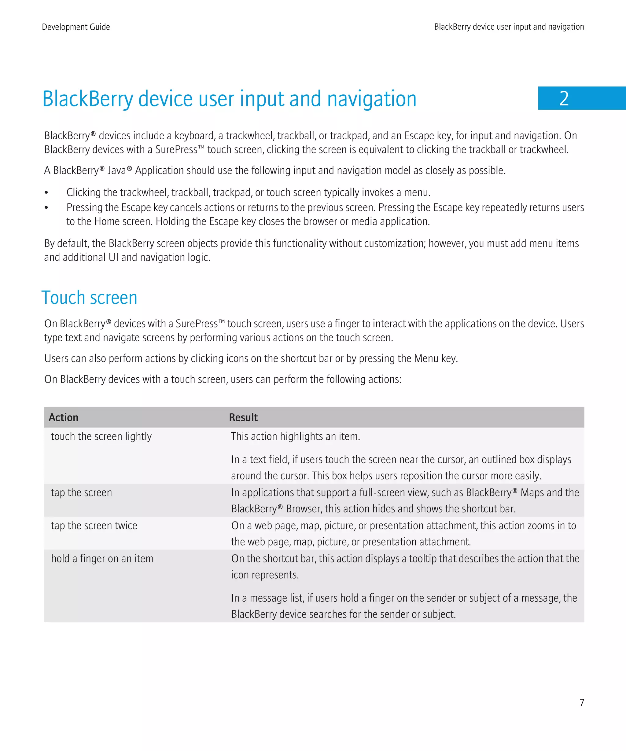 BlackBerry device user input and navigation 2
BlackBerry® devices include a keyboard, a trackwheel, trackball, or trackpad, and an Escape key, for input and navigation. On
BlackBerry devices with a SurePress™ touch screen, clicking the screen is equivalent to clicking the trackball or trackwheel.
A BlackBerry® Java® Application should use the following input and navigation model as closely as possible.
• Clicking the trackwheel, trackball, trackpad, or touch screen typically invokes a menu.
• Pressing the Escape key cancels actions or returns to the previous screen. Pressing the Escape key repeatedly returns users
to the Home screen. Holding the Escape key closes the browser or media application.
By default, the BlackBerry screen objects provide this functionality without customization; however, you must add menu items
and additional UI and navigation logic.
Touch screen
On BlackBerry® devices with a SurePress™ touch screen, users use a finger to interact with the applications on the device. Users
type text and navigate screens by performing various actions on the touch screen.
Users can also perform actions by clicking icons on the shortcut bar or by pressing the Menu key.
On BlackBerry devices with a touch screen, users can perform the following actions:
Action Result
touch the screen lightly This action highlights an item.
In a text field, if users touch the screen near the cursor, an outlined box displays
around the cursor. This box helps users reposition the cursor more easily.
tap the screen In applications that support a full-screen view, such as BlackBerry® Maps and the
BlackBerry® Browser, this action hides and shows the shortcut bar.
tap the screen twice On a web page, map, picture, or presentation attachment, this action zooms in to
the web page, map, picture, or presentation attachment.
hold a finger on an item On the shortcut bar, this action displays a tooltip that describes the action that the
icon represents.
In a message list, if users hold a finger on the sender or subject of a message, the
BlackBerry device searches for the sender or subject.
Development Guide BlackBerry device user input and navigation
7
 