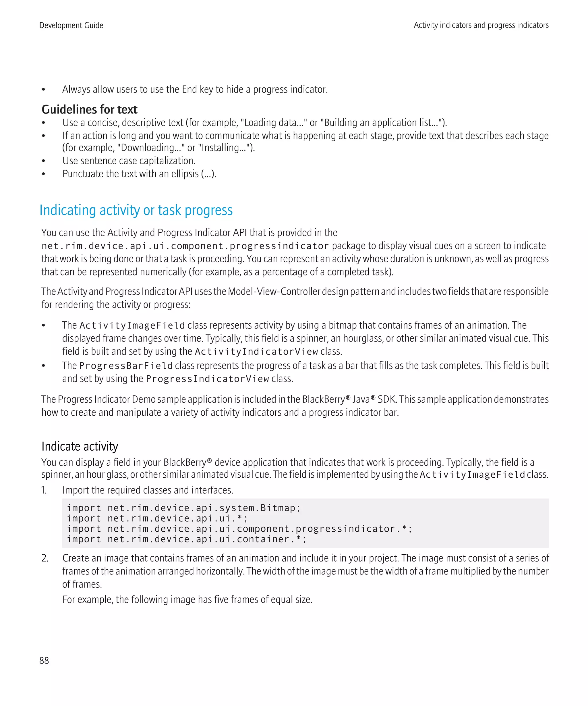 • Always allow users to use the End key to hide a progress indicator.
Guidelines for text
• Use a concise, descriptive text (for example, "Loading data..." or "Building an application list...").
• If an action is long and you want to communicate what is happening at each stage, provide text that describes each stage
(for example, "Downloading..." or "Installing...").
• Use sentence case capitalization.
• Punctuate the text with an ellipsis (...).
Indicating activity or task progress
You can use the Activity and Progress Indicator API that is provided in the
net.rim.device.api.ui.component.progressindicator package to display visual cues on a screen to indicate
that work is being done or that a task is proceeding. You can represent an activity whose duration is unknown, as well as progress
that can be represented numerically (for example, as a percentage of a completed task).
TheActivityandProgressIndicatorAPIusestheModel-View-Controllerdesignpatternandincludestwofieldsthatareresponsible
for rendering the activity or progress:
• The ActivityImageField class represents activity by using a bitmap that contains frames of an animation. The
displayed frame changes over time. Typically, this field is a spinner, an hourglass, or other similar animated visual cue. This
field is built and set by using the ActivityIndicatorView class.
• The ProgressBarField class represents the progress of a task as a bar that fills as the task completes. This field is built
and set by using the ProgressIndicatorView class.
TheProgressIndicatorDemosampleapplicationisincludedintheBlackBerry®Java®SDK.Thissampleapplicationdemonstrates
how to create and manipulate a variety of activity indicators and a progress indicator bar.
Indicate activity
You can display a field in your BlackBerry® device application that indicates that work is proceeding. Typically, the field is a
spinner,anhourglass,orothersimilaranimatedvisualcue.ThefieldisimplementedbyusingtheActivityImageField class.
1. Import the required classes and interfaces.
import net.rim.device.api.system.Bitmap;
import net.rim.device.api.ui.*;
import net.rim.device.api.ui.component.progressindicator.*;
import net.rim.device.api.ui.container.*;
2. Create an image that contains frames of an animation and include it in your project. The image must consist of a series of
framesoftheanimationarrangedhorizontally.Thewidthoftheimagemustbethewidthofaframemultipliedbythenumber
of frames.
For example, the following image has five frames of equal size.
Development Guide Activity indicators and progress indicators
88
 