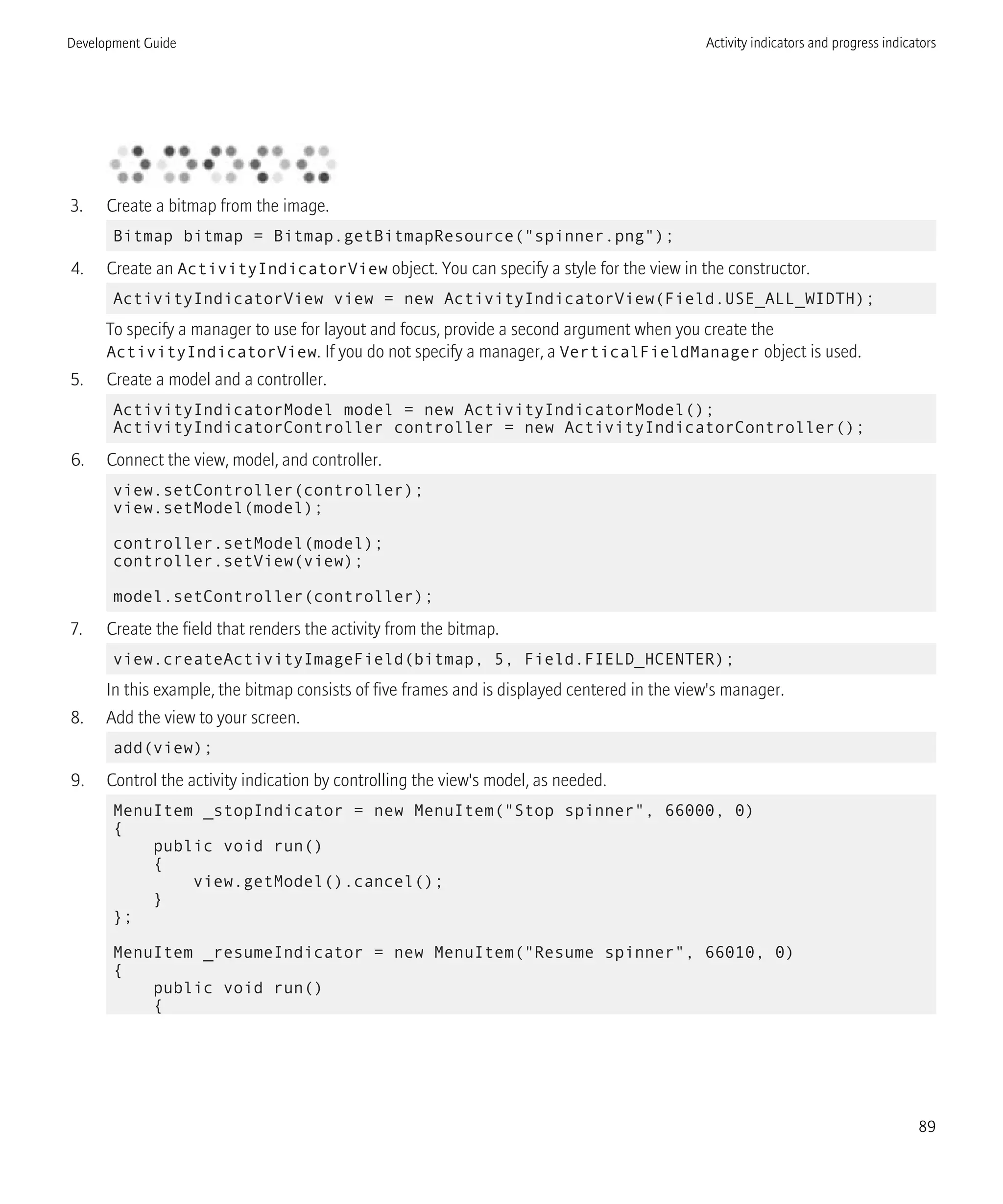 3. Create a bitmap from the image.
Bitmap bitmap = Bitmap.getBitmapResource("spinner.png");
4. Create an ActivityIndicatorView object. You can specify a style for the view in the constructor.
ActivityIndicatorView view = new ActivityIndicatorView(Field.USE_ALL_WIDTH);
To specify a manager to use for layout and focus, provide a second argument when you create the
ActivityIndicatorView. If you do not specify a manager, a VerticalFieldManager object is used.
5. Create a model and a controller.
ActivityIndicatorModel model = new ActivityIndicatorModel();
ActivityIndicatorController controller = new ActivityIndicatorController();
6. Connect the view, model, and controller.
view.setController(controller);
view.setModel(model);
controller.setModel(model);
controller.setView(view);
model.setController(controller);
7. Create the field that renders the activity from the bitmap.
view.createActivityImageField(bitmap, 5, Field.FIELD_HCENTER);
In this example, the bitmap consists of five frames and is displayed centered in the view's manager.
8. Add the view to your screen.
add(view);
9. Control the activity indication by controlling the view's model, as needed.
MenuItem _stopIndicator = new MenuItem("Stop spinner", 66000, 0)
{
public void run()
{
view.getModel().cancel();
}
};
MenuItem _resumeIndicator = new MenuItem("Resume spinner", 66010, 0)
{
public void run()
{
Development Guide Activity indicators and progress indicators
89
 