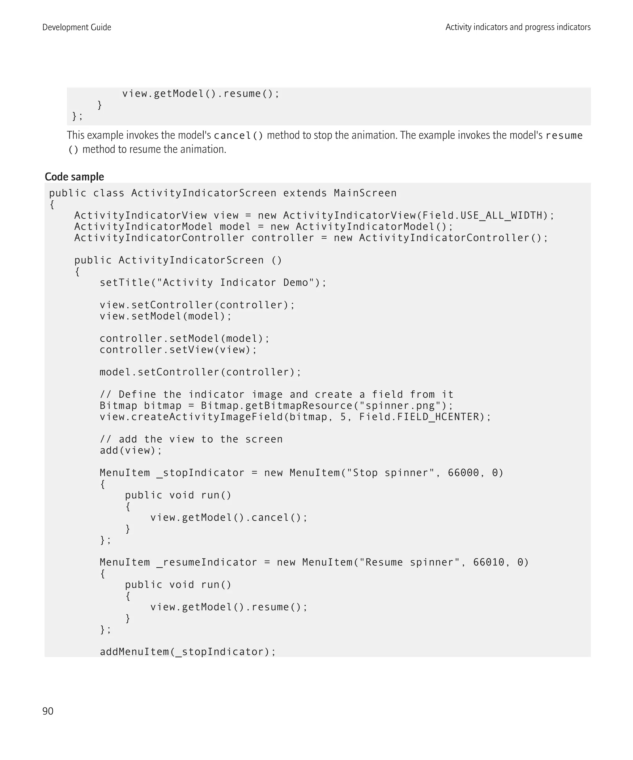 view.getModel().resume();
}
};
This example invokes the model's cancel() method to stop the animation. The example invokes the model's resume
() method to resume the animation.
Code sample
public class ActivityIndicatorScreen extends MainScreen
{
ActivityIndicatorView view = new ActivityIndicatorView(Field.USE_ALL_WIDTH);
ActivityIndicatorModel model = new ActivityIndicatorModel();
ActivityIndicatorController controller = new ActivityIndicatorController();
public ActivityIndicatorScreen ()
{
setTitle("Activity Indicator Demo");
view.setController(controller);
view.setModel(model);
controller.setModel(model);
controller.setView(view);
model.setController(controller);
// Define the indicator image and create a field from it
Bitmap bitmap = Bitmap.getBitmapResource("spinner.png");
view.createActivityImageField(bitmap, 5, Field.FIELD_HCENTER);
// add the view to the screen
add(view);
MenuItem _stopIndicator = new MenuItem("Stop spinner", 66000, 0)
{
public void run()
{
view.getModel().cancel();
}
};
MenuItem _resumeIndicator = new MenuItem("Resume spinner", 66010, 0)
{
public void run()
{
view.getModel().resume();
}
};
addMenuItem(_stopIndicator);
Development Guide Activity indicators and progress indicators
90
 