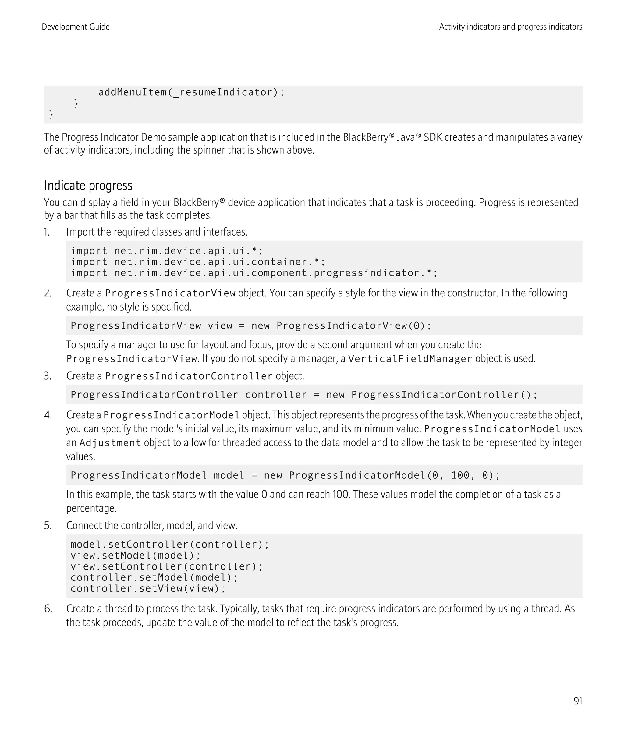 addMenuItem(_resumeIndicator);
}
}
The Progress Indicator Demo sample application that is included in the BlackBerry® Java® SDK creates and manipulates a variey
of activity indicators, including the spinner that is shown above.
Indicate progress
You can display a field in your BlackBerry® device application that indicates that a task is proceeding. Progress is represented
by a bar that fills as the task completes.
1. Import the required classes and interfaces.
import net.rim.device.api.ui.*;
import net.rim.device.api.ui.container.*;
import net.rim.device.api.ui.component.progressindicator.*;
2. Create a ProgressIndicatorView object. You can specify a style for the view in the constructor. In the following
example, no style is specified.
ProgressIndicatorView view = new ProgressIndicatorView(0);
To specify a manager to use for layout and focus, provide a second argument when you create the
ProgressIndicatorView. If you do not specify a manager, a VerticalFieldManager object is used.
3. Create a ProgressIndicatorController object.
ProgressIndicatorController controller = new ProgressIndicatorController();
4. CreateaProgressIndicatorModel object.Thisobjectrepresentstheprogressofthetask.Whenyoucreatetheobject,
you can specify the model's initial value, its maximum value, and its minimum value. ProgressIndicatorModel uses
an Adjustment object to allow for threaded access to the data model and to allow the task to be represented by integer
values.
ProgressIndicatorModel model = new ProgressIndicatorModel(0, 100, 0);
In this example, the task starts with the value 0 and can reach 100. These values model the completion of a task as a
percentage.
5. Connect the controller, model, and view.
model.setController(controller);
view.setModel(model);
view.setController(controller);
controller.setModel(model);
controller.setView(view);
6. Create a thread to process the task. Typically, tasks that require progress indicators are performed by using a thread. As
the task proceeds, update the value of the model to reflect the task's progress.
Development Guide Activity indicators and progress indicators
91
 