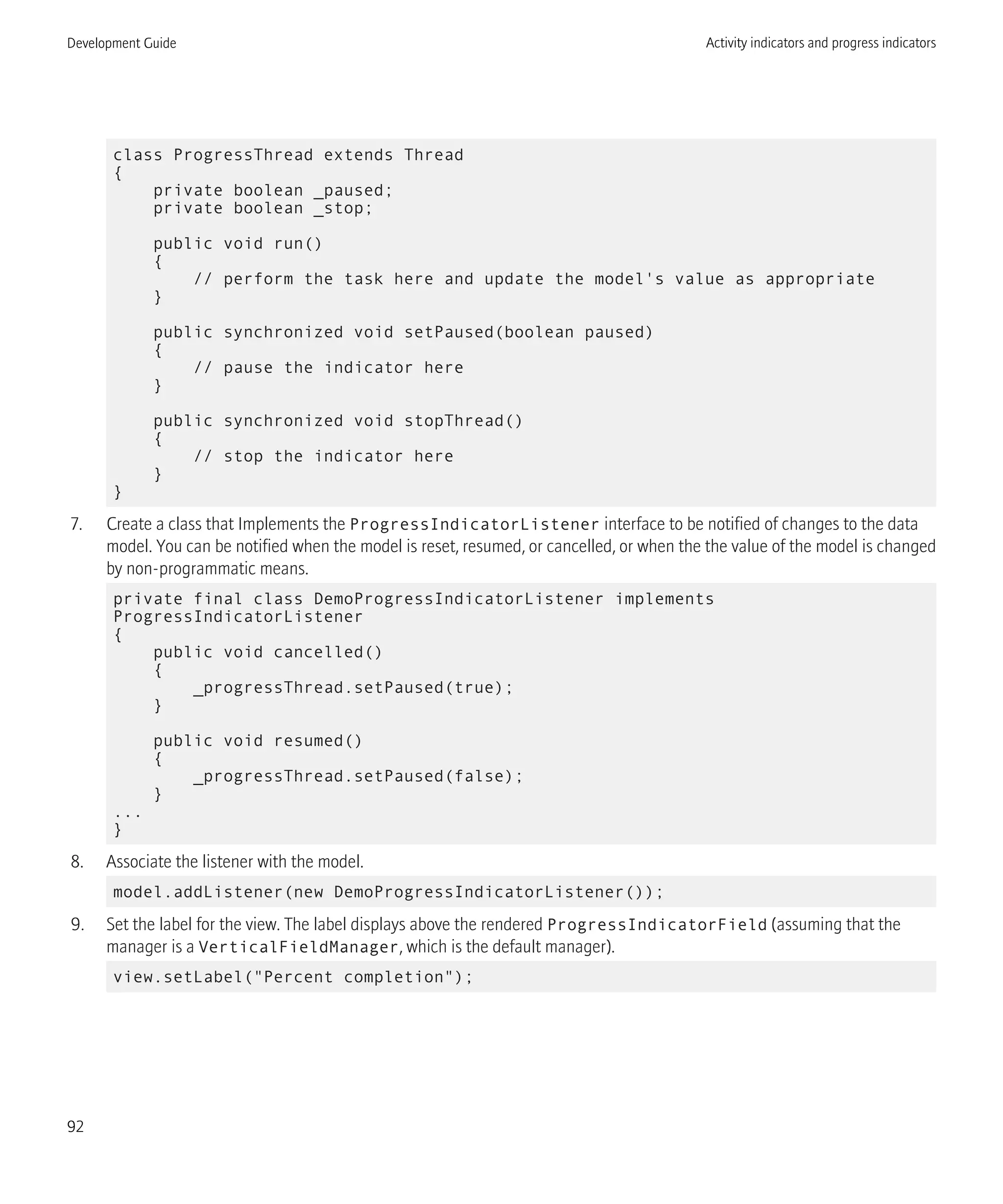 class ProgressThread extends Thread
{
private boolean _paused;
private boolean _stop;
public void run()
{
// perform the task here and update the model's value as appropriate
}
public synchronized void setPaused(boolean paused)
{
// pause the indicator here
}
public synchronized void stopThread()
{
// stop the indicator here
}
}
7. Create a class that Implements the ProgressIndicatorListener interface to be notified of changes to the data
model. You can be notified when the model is reset, resumed, or cancelled, or when the the value of the model is changed
by non-programmatic means.
private final class DemoProgressIndicatorListener implements
ProgressIndicatorListener
{
public void cancelled()
{
_progressThread.setPaused(true);
}
public void resumed()
{
_progressThread.setPaused(false);
}
...
}
8. Associate the listener with the model.
model.addListener(new DemoProgressIndicatorListener());
9. Set the label for the view. The label displays above the rendered ProgressIndicatorField (assuming that the
manager is a VerticalFieldManager, which is the default manager).
view.setLabel("Percent completion");
Development Guide Activity indicators and progress indicators
92
 