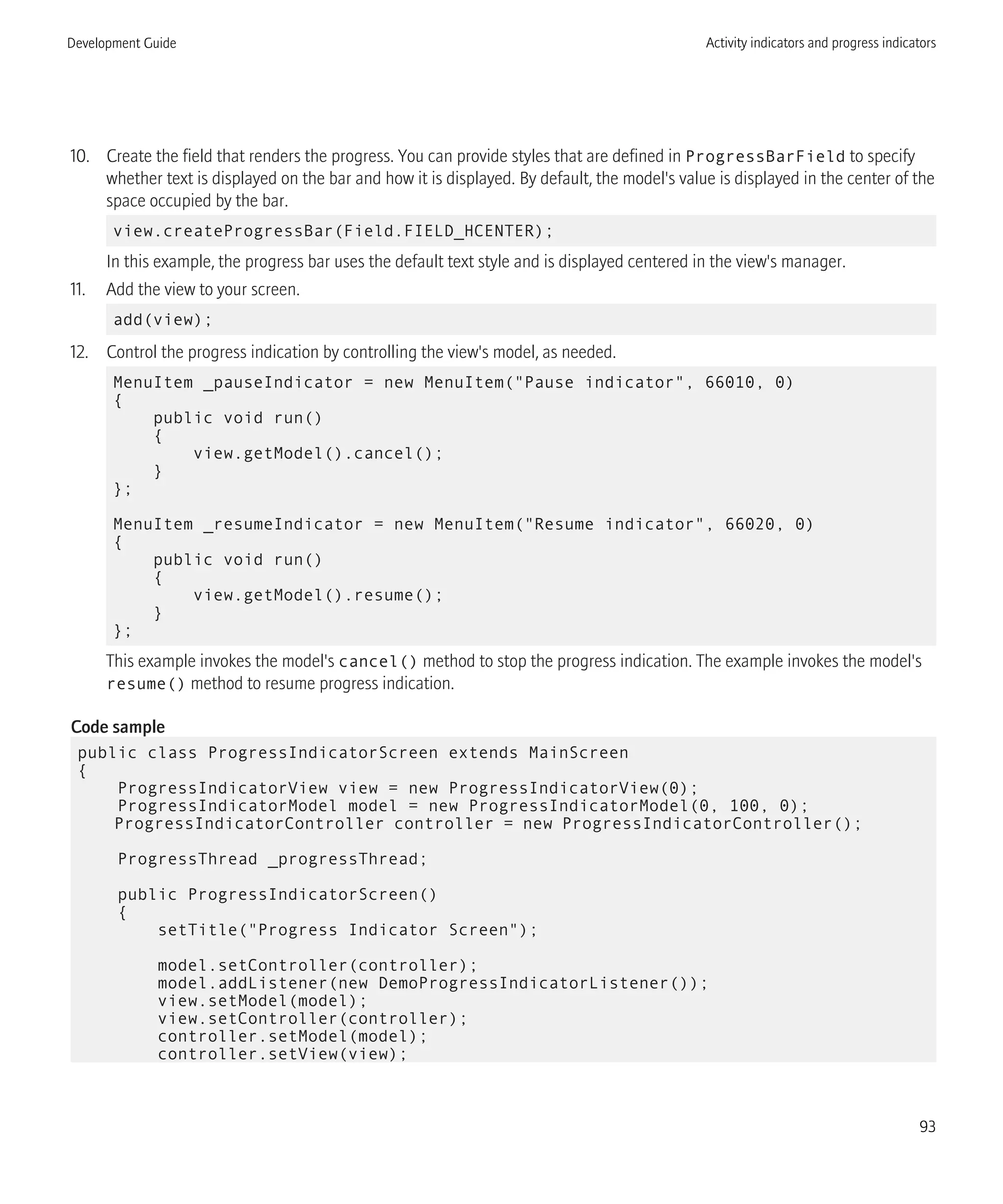 10. Create the field that renders the progress. You can provide styles that are defined in ProgressBarField to specify
whether text is displayed on the bar and how it is displayed. By default, the model's value is displayed in the center of the
space occupied by the bar.
view.createProgressBar(Field.FIELD_HCENTER);
In this example, the progress bar uses the default text style and is displayed centered in the view's manager.
11. Add the view to your screen.
add(view);
12. Control the progress indication by controlling the view's model, as needed.
MenuItem _pauseIndicator = new MenuItem("Pause indicator", 66010, 0)
{
public void run()
{
view.getModel().cancel();
}
};
MenuItem _resumeIndicator = new MenuItem("Resume indicator", 66020, 0)
{
public void run()
{
view.getModel().resume();
}
};
This example invokes the model's cancel() method to stop the progress indication. The example invokes the model's
resume() method to resume progress indication.
Code sample
public class ProgressIndicatorScreen extends MainScreen
{
ProgressIndicatorView view = new ProgressIndicatorView(0);
ProgressIndicatorModel model = new ProgressIndicatorModel(0, 100, 0);
ProgressIndicatorController controller = new ProgressIndicatorController();
ProgressThread _progressThread;
public ProgressIndicatorScreen()
{
setTitle("Progress Indicator Screen");
model.setController(controller);
model.addListener(new DemoProgressIndicatorListener());
view.setModel(model);
view.setController(controller);
controller.setModel(model);
controller.setView(view);
Development Guide Activity indicators and progress indicators
93
 