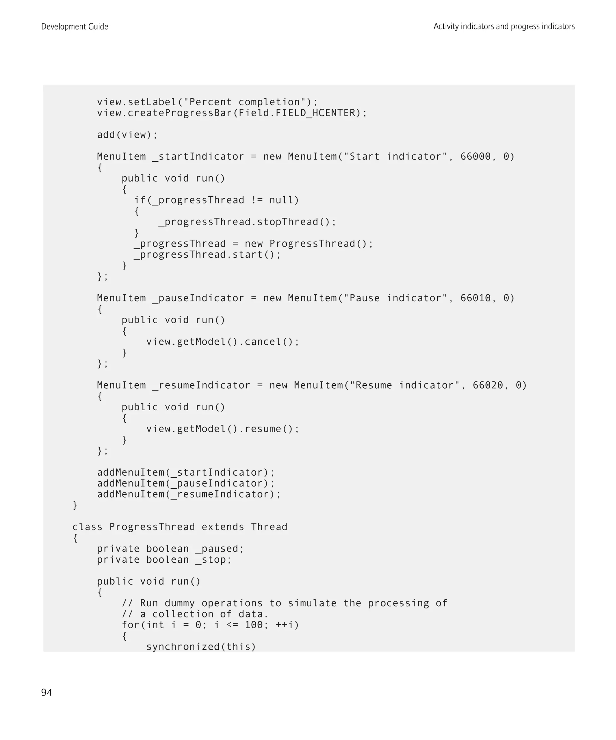view.setLabel("Percent completion");
view.createProgressBar(Field.FIELD_HCENTER);
add(view);
MenuItem _startIndicator = new MenuItem("Start indicator", 66000, 0)
{
public void run()
{
if(_progressThread != null)
{
_progressThread.stopThread();
}
_progressThread = new ProgressThread();
_progressThread.start();
}
};
MenuItem _pauseIndicator = new MenuItem("Pause indicator", 66010, 0)
{
public void run()
{
view.getModel().cancel();
}
};
MenuItem _resumeIndicator = new MenuItem("Resume indicator", 66020, 0)
{
public void run()
{
view.getModel().resume();
}
};
addMenuItem(_startIndicator);
addMenuItem(_pauseIndicator);
addMenuItem(_resumeIndicator);
}
class ProgressThread extends Thread
{
private boolean _paused;
private boolean _stop;
public void run()
{
// Run dummy operations to simulate the processing of
// a collection of data.
for(int i = 0; i <= 100; ++i)
{
synchronized(this)
Development Guide Activity indicators and progress indicators
94
 