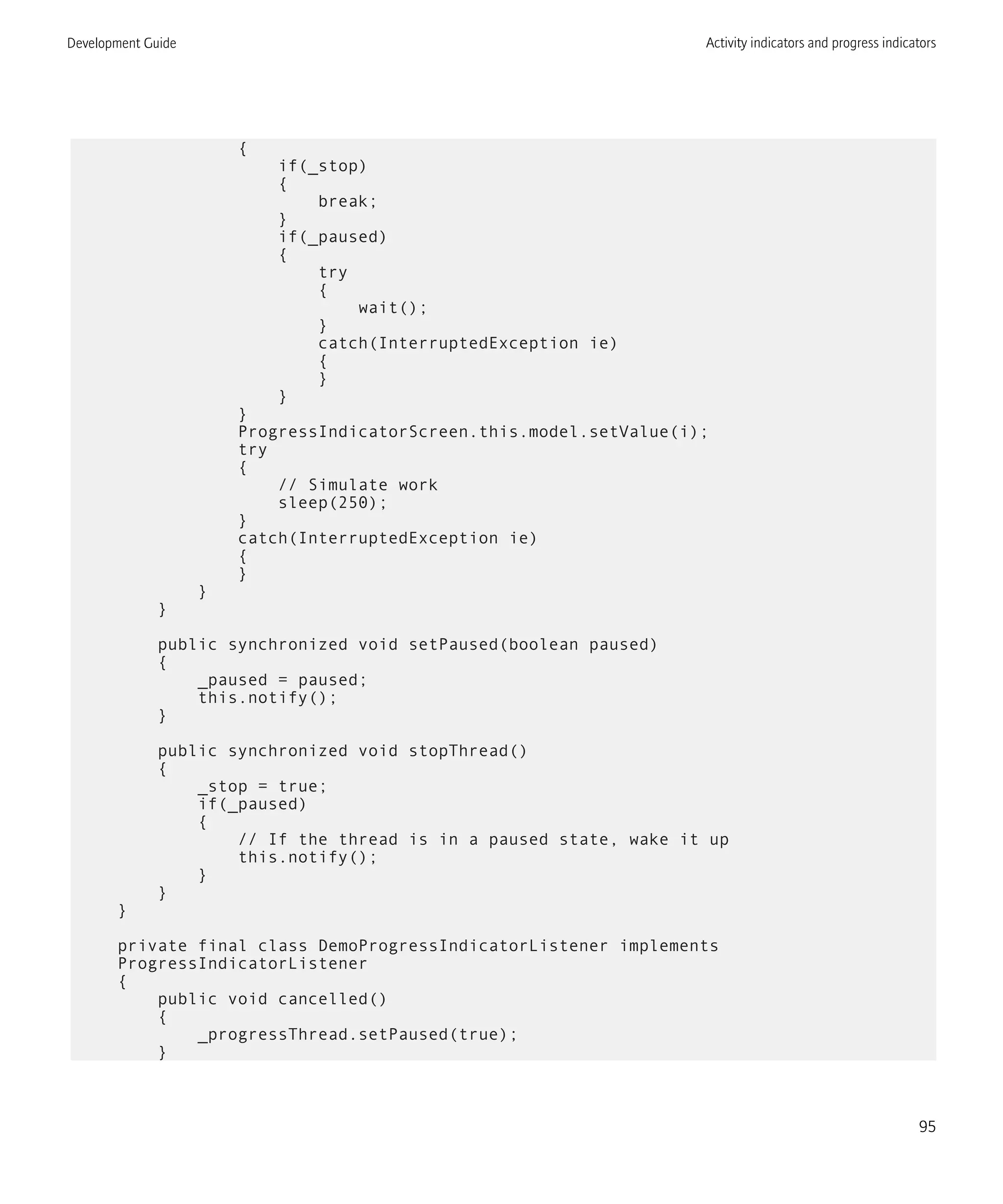 {
if(_stop)
{
break;
}
if(_paused)
{
try
{
wait();
}
catch(InterruptedException ie)
{
}
}
}
ProgressIndicatorScreen.this.model.setValue(i);
try
{
// Simulate work
sleep(250);
}
catch(InterruptedException ie)
{
}
}
}
public synchronized void setPaused(boolean paused)
{
_paused = paused;
this.notify();
}
public synchronized void stopThread()
{
_stop = true;
if(_paused)
{
// If the thread is in a paused state, wake it up
this.notify();
}
}
}
private final class DemoProgressIndicatorListener implements
ProgressIndicatorListener
{
public void cancelled()
{
_progressThread.setPaused(true);
}
Development Guide Activity indicators and progress indicators
95
 