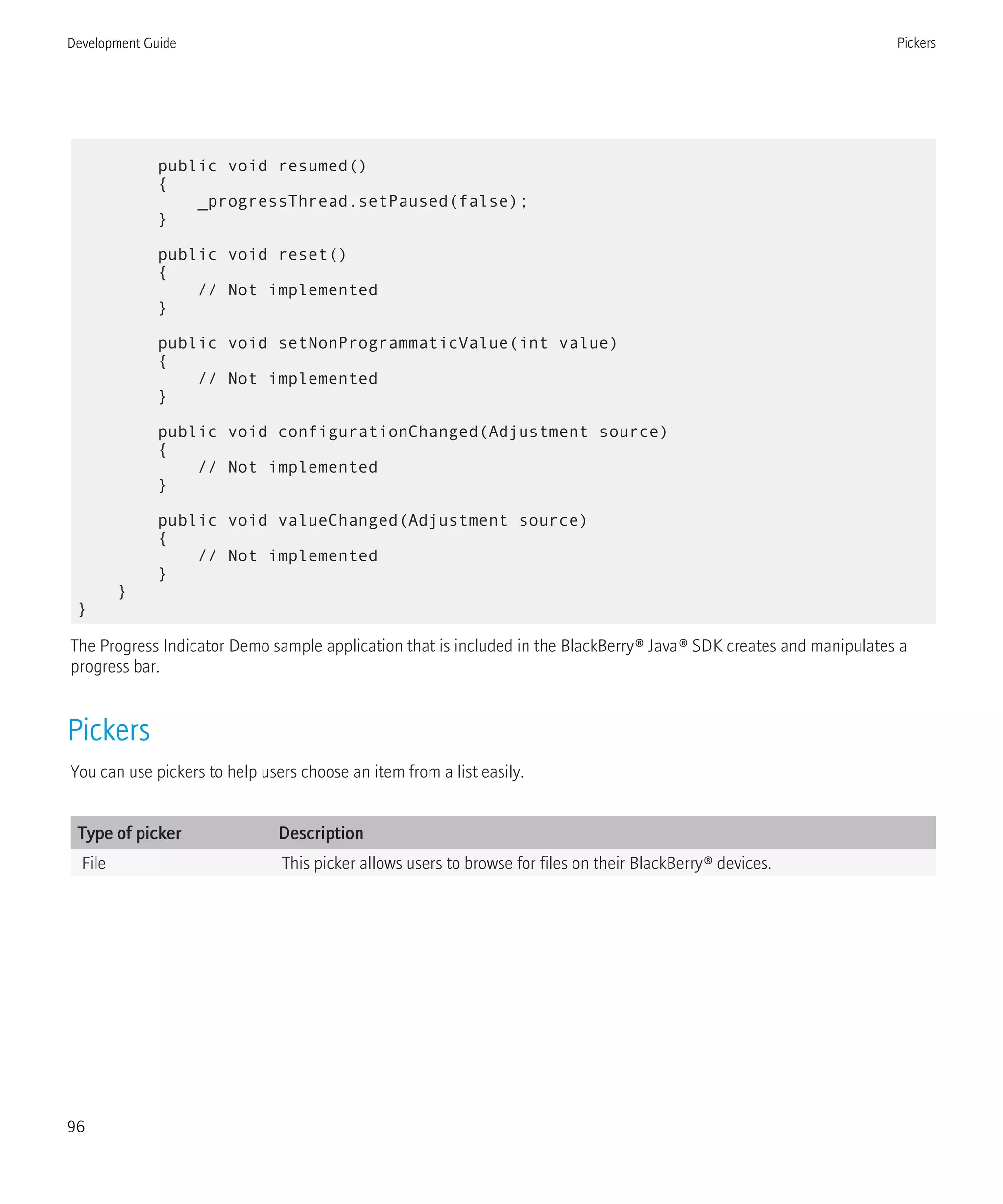public void resumed()
{
_progressThread.setPaused(false);
}
public void reset()
{
// Not implemented
}
public void setNonProgrammaticValue(int value)
{
// Not implemented
}
public void configurationChanged(Adjustment source)
{
// Not implemented
}
public void valueChanged(Adjustment source)
{
// Not implemented
}
}
}
The Progress Indicator Demo sample application that is included in the BlackBerry® Java® SDK creates and manipulates a
progress bar.
Pickers
You can use pickers to help users choose an item from a list easily.
Type of picker Description
File This picker allows users to browse for files on their BlackBerry® devices.
Development Guide Pickers
96
 