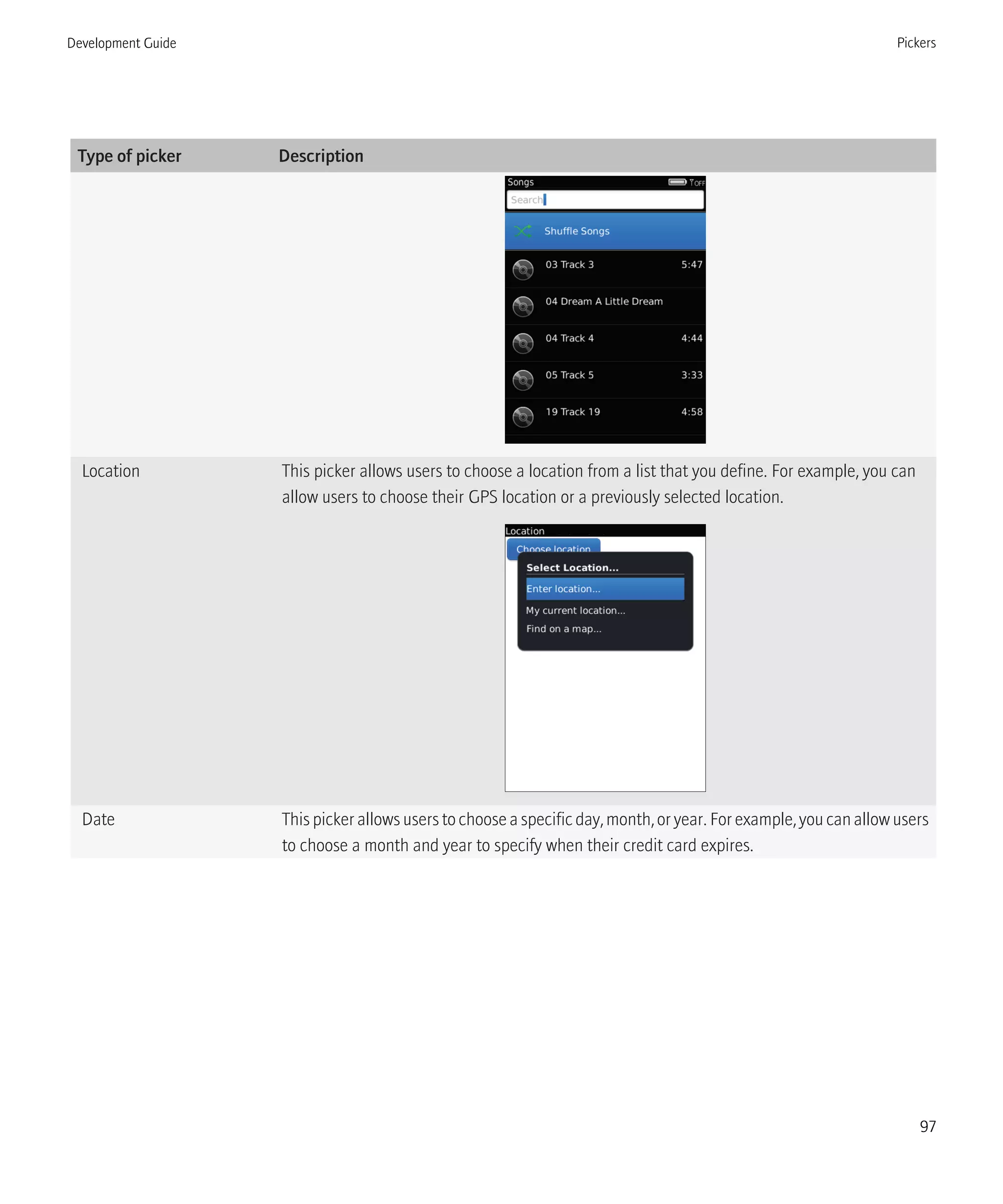 Type of picker Description
Location This picker allows users to choose a location from a list that you define. For example, you can
allow users to choose their GPS location or a previously selected location.
Date This picker allows users to choose a specific day, month, or year. For example, you can allow users
to choose a month and year to specify when their credit card expires.
Development Guide Pickers
97
 