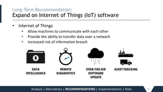 Long-Term Recommendation:
Expand on Internet of Things (IoT) software
_____________________________________________________________________________________________________________________________________________
• Internet of Things
• Allow machines to communicate with each other
• Provide the ability to transfer data over a network
• Increased risk of information breach
Analysis | Alternatives | RECOMMENDATIONS | Implementations | Risks 17
 