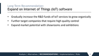 Long-Term Recommendation:
Expand on Internet of Things (IoT) software
_____________________________________________________________________________________________________________________________________________
• Gradually increase the R&D funds of IoT services to grow organically
• Further target companies that require high quality control
• Expand market potential with showrooms and exhibitions
Analysis | Alternatives | RECOMMENDATIONS | Implementations | Risks 20
 
