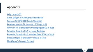 Appendix
_____________________________________________________________________________________________________________________________________________
Why chose IoT?
Gross Margin of Hardware and Software
Reasons for 30% R&D Funds Allocation
Revenue Sources for Internet of Things (IoT)
Active Users of BlackBerry Messaging (BBM) in 2015
Potential Growth of IoT in Home Business
Potential Growth of IoT Installed from 2016 to 2020
Disadvantages of BlackBerry Classic & Leap
BlackBerry’s Current Product
26
 