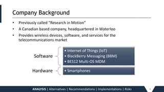 Company Background_____________________________________________________________________________________________________________________________________________
• Previously called “Research in Motion”
• A Canadian based company, headquartered in Waterloo
• Provides wireless devices, software, and services for the
telecommunications market
ANALYSIS | Alternatives | Recommendations | Implementations | Risks 3
Software
• Internet of Things (IoT)
• BlackBerry Messaging (BBM)
• BES12 Multi-OS MDM
Hardware • Smartphones
 