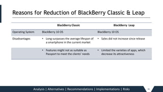 Reasons for Reduction of BlackBerry Classic & Leap_____________________________________________________________________________________________________________________________________________
Analysis | Alternatives | Recommendations | Implementations | Risks 34
BlackBerry Classic BlackBerry Leap
Operating System BlackBerry 10 OS BlackBerry 10 OS
Disadvantages • Long surpasses the average lifespan of
a smartphone in the current market
• Sales did not increase since release
• Features might not as suitable as
Passport to meet the clients’ needs
• Limited the varieties of apps, which
decrease its attractiveness
 