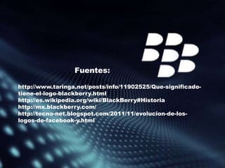 Fuentes:

http://www.taringa.net/posts/info/11902525/Que-significado-
tiene-el-logo-blackberry.html
http://es.wikipedia.org/wiki/BlackBerry#Historia
http://mx.blackberry.com/
http://tecno-net.blogspot.com/2011/11/evolucion-de-los-
logos-de-facebook-y.html
 