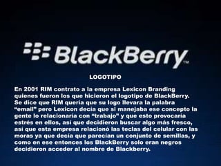 LOGOTIPO

En 2001 RIM contrato a la empresa Lexicon Branding
quienes fueron los que hicieron el logotipo de BlackBerry.
Se dice que RIM quería que su logo llevara la palabra
“email” pero Lexicon decía que si manejaba ese concepto la
gente lo relacionaría con “trabajo” y que esto provocaría
estrés en ellos, así que decidieron buscar algo más fresco,
así que esta empresa relacionó las teclas del celular con las
moras ya que decía que parecían un conjunto de semillas, y
como en ese entonces los BlackBerry solo eran negros
decidieron acceder al nombre de Blackberry.
 