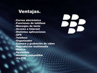 Ventajas.
oCorreo electrónico
oFunciones de teléfono
oMensajes de texto
oAcceso a Internet
oDistintas aplicaciones
oGPS
oTeléfono
oOrganizador
oCámara y grabación de video
oReproductor multimedia
oMúsica
oResistible
oMemoria expandible
oVía PIN
 