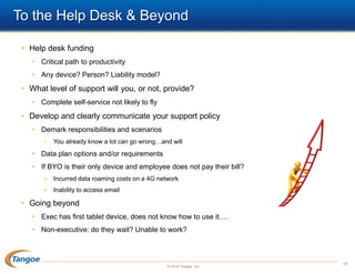 To the Help Desk & Beyond
• Help desk funding
• Critical path to productivity
• Any device? Person? Liability model?

• What level of support will you, or not, provide?
• Complete self-service not likely to fly

• Develop and clearly communicate your support policy
• Demark responsibilities and scenarios
•

You already know a lot can go wrong…and will

• Data plan options and/or requirements
• If BYO is their only device and employee does not pay their bill?


Incurred data roaming costs on a 4G network



Inability to access email

• Going beyond
• Exec has first tablet device, does not know how to use it….
• Non-executive: do they wait? Unable to work?

© 2014 Tangoe, Inc.

10

 