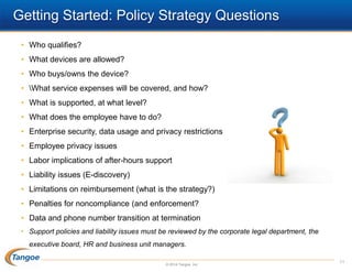 Getting Started: Policy Strategy Questions
• Who qualifies?
• What devices are allowed?
• Who buys/owns the device?
• What service expenses will be covered, and how?
• What is supported, at what level?
• What does the employee have to do?
• Enterprise security, data usage and privacy restrictions
• Employee privacy issues
• Labor implications of after-hours support
• Liability issues (E-discovery)
• Limitations on reimbursement (what is the strategy?)

• Penalties for noncompliance (and enforcement?
• Data and phone number transition at termination
• Support policies and liability issues must be reviewed by the corporate legal department, the
executive board, HR and business unit managers.
© 2014 Tangoe, Inc.

11

 
