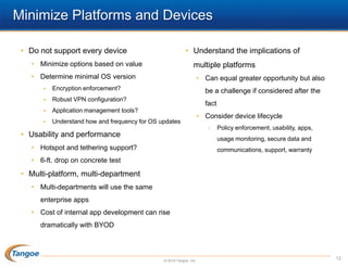 Minimize Platforms and Devices
• Do not support every device

• Understand the implications of

• Minimize options based on value

multiple platforms

• Determine minimal OS version

• Can equal greater opportunity but also



Encryption enforcement?



Robust VPN configuration?



Application management tools?



Understand how and frequency for OS updates

be a challenge if considered after the
fact
• Consider device lifecycle
•

• Usability and performance

Policy enforcement, usability, apps,
usage monitoring, secure data and

• Hotspot and tethering support?

communications, support, warranty

• 6-ft. drop on concrete test

• Multi-platform, multi-department
• Multi-departments will use the same

enterprise apps
• Cost of internal app development can rise
dramatically with BYOD

© 2014 Tangoe, Inc.

12

 
