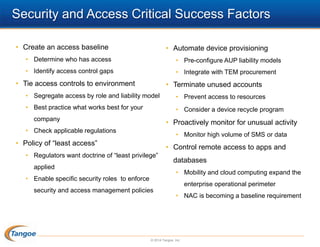 Security and Access Critical Success Factors
• Create an access baseline

• Automate device provisioning

• Determine who has access

• Pre-configure AUP liability models

• Identify access control gaps

• Integrate with TEM procurement

• Tie access controls to environment

• Terminate unused accounts

• Segregate access by role and liability model

• Prevent access to resources

• Best practice what works best for your

• Consider a device recycle program

company

• Proactively monitor for unusual activity

• Check applicable regulations

• Monitor high volume of SMS or data

• Policy of “least access”

• Control remote access to apps and

• Regulators want doctrine of “least privilege”
applied

databases
• Mobility and cloud computing expand the

• Enable specific security roles to enforce

enterprise operational perimeter

security and access management policies

• NAC is becoming a baseline requirement

© 2014 Tangoe, Inc.

 