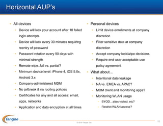 Horizontal AUP’s
• All devices

• Personal devices

• Device will lock your account after 10 failed

• Limit device enrollments at company

login attempts

discretion

• Device will lock every 30 minutes requiring

• Filter sensitive data at company

reentry of password

discretion

• Password rotation every 90 days with

• Accept company lock/wipe decisions
• Require end-user acceptable-use

minimal strength
• Remote wipe..full vs. partial?

policy agreement

• Minimum device level: iPhone 4, iOS 5.0x,

• What about…

Android 3.x

• Intentional data leakage

• Company-administered MDM

• NA vs. EMEA vs. APAC?

• No jailbreak & no rooting policies

• MDM client and monitoring apps?

• Certificates for any and all access: email,

• Monitoring WLAN usage


apps, networks
• Application and data encryption at all times

© 2014 Tangoe, Inc.

BYOD…sites visited, etc?



Restrict WLAN access?

15

 