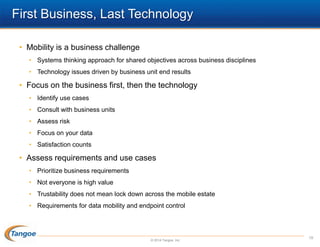 First Business, Last Technology
• Mobility is a business challenge
• Systems thinking approach for shared objectives across business disciplines
• Technology issues driven by business unit end results

• Focus on the business first, then the technology
• Identify use cases
• Consult with business units
• Assess risk

• Focus on your data
• Satisfaction counts

• Assess requirements and use cases
• Prioritize business requirements
• Not everyone is high value
• Trustability does not mean lock down across the mobile estate
• Requirements for data mobility and endpoint control

© 2014 Tangoe, Inc.

19

 