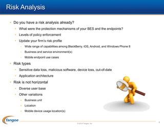 Risk Analysis
• Do you have a risk analysis already?
• What were the protection mechanisms of your BES and the endpoints?
• Levels of policy enforcement

• Update your firm’s risk profile
•

Wide range of capabilities among BlackBerry, iOS, Android, and Windows Phone 8

•

Business and service environment(s)

•

Mobile endpoint use cases

• Risk types
• Sensitive data loss, malicious software, device loss, out-of-date
• Application architecture

• Risk is not horizontal
• Diverse user base
• Other variations


Business unit



Location



Mobile device usage location(s)

© 2014 Tangoe, Inc.

8

 