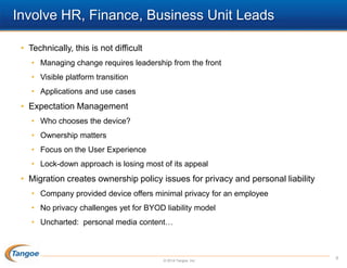 Involve HR, Finance, Business Unit Leads
• Technically, this is not difficult
• Managing change requires leadership from the front
• Visible platform transition

• Applications and use cases

• Expectation Management
• Who chooses the device?
• Ownership matters
• Focus on the User Experience
• Lock-down approach is losing most of its appeal

• Migration creates ownership policy issues for privacy and personal liability
• Company provided device offers minimal privacy for an employee
• No privacy challenges yet for BYOD liability model
• Uncharted: personal media content…

© 2014 Tangoe, Inc.

9

 