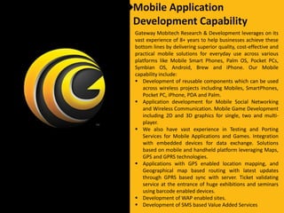 Mobile Application
Development Capability
Gateway Mobitech Research & Development leverages on its
vast experience of 8+ years to help businesses achieve these
bottom lines by delivering superior quality, cost-effective and
practical mobile solutions for everyday use across various
platforms like Mobile Smart Phones, Palm OS, Pocket PCs,
Symbian OS, Android, Brew and iPhone. Our Mobile
capability include:
 Development of reusable components which can be used
   across wireless projects including Mobiles, SmartPhones,
   Pocket PC, iPhone, PDA and Palm.
 Application development for Mobile Social Networking
   and Wireless Communication. Mobile Game Development
   including 2D and 3D graphics for single, two and multi-
   player.
 We also have vast experience in Testing and Porting
   Services for Mobile Applications and Games. Integration
   with embedded devices for data exchange. Solutions
   based on mobile and handheld platform leveraging Maps,
   GPS and GPRS technologies.
 Applications with GPS enabled location mapping, and
   Geographical map based routing with latest updates
   through GPRS based sync with server. Ticket validating
   service at the entrance of huge exhibitions and seminars
   using barcode enabled devices.
 Development of WAP enabled sites.
 Development of SMS based Value Added Services
 