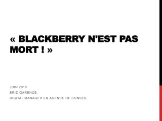 « BLACKBERRY N'EST PAS
MORT ! »
JUIN 2013
ERIC GARENCE,
DIGITAL MANAGER EN AGENCE DE CONSEIL
 
