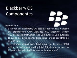 Blackberry OS
Componentes
Arquitectura:
• El kernel del Blackberry OS está basado en Java y posee
una arquitectura ARM (Advance RISC Machine) siendo
RISC (Reduced Instruction Set Computer o Computación
de Juego de Instrucciones Reducidas), utiliza registros de
16 x 32-bits.
• Los últimos dispositivos Blackberry de la serie 9000
utilizan un microprocesador Intel XScale que posee un
firmware llamado RedBoot que es “opensource”.

 