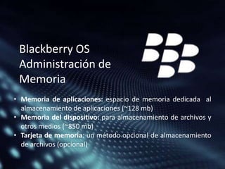 Blackberry OS
Administración de
Memoria
• Memoria de aplicaciones: espacio de memoria dedicada al
almacenamiento de aplicaciones (~128 mb)
• Memoria del dispositivo: para almacenamiento de archivos y
otros medios (~850 mb)
• Tarjeta de memoria: un método opcional de almacenamiento
de archivos (opcional)

 