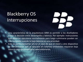 Blackberry OS
Interrupciones
• Una característica de la arquitectura ARM es permitir a los diseñadores
tomar la decisión entre desempeño y latencia. Por ejemplo: instrucciones
que deberían ejecutarse normalmente para luego culminarse pueden ser
interrumpidas cuando la baja latencia es una prioridad.
• Esto es particularmente útil en el caso de que el móvil u otro dispositivo
de comunicación que se ejecuten en sistemas embebidos requieran baja
latencia para desempeñarse adecuadamente.

 