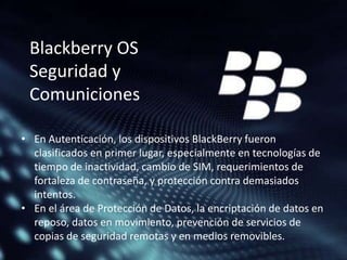 Blackberry OS
Seguridad y
Comuniciones
• En Autenticación, los dispositivos BlackBerry fueron
clasificados en primer lugar, especialmente en tecnologías de
tiempo de inactividad, cambio de SIM, requerimientos de
fortaleza de contraseña, y protección contra demasiados
intentos.
• En el área de Protección de Datos, la encriptación de datos en
reposo, datos en movimiento, prevención de servicios de
copias de seguridad remotas y en medios removibles.

 