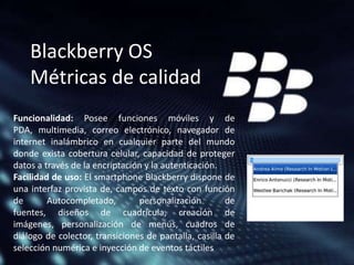 Blackberry OS
Métricas de calidad
Funcionalidad: Posee funciones móviles y de
PDA, multimedia, correo electrónico, navegador de
internet inalámbrico en cualquier parte del mundo
donde exista cobertura celular, capacidad de proteger
datos a través de la encriptación y la autenticación.
Facilidad de uso: El smartphone Blackberry dispone de
una interfaz provista de, campos de texto con función
de
Autocompletado,
personalización
de
fuentes, diseños de cuadrícula, creación de
imágenes, personalización de menús, cuadros de
diálogo de colector, transiciones de pantalla, casilla de
selección numérica e inyección de eventos táctiles

 